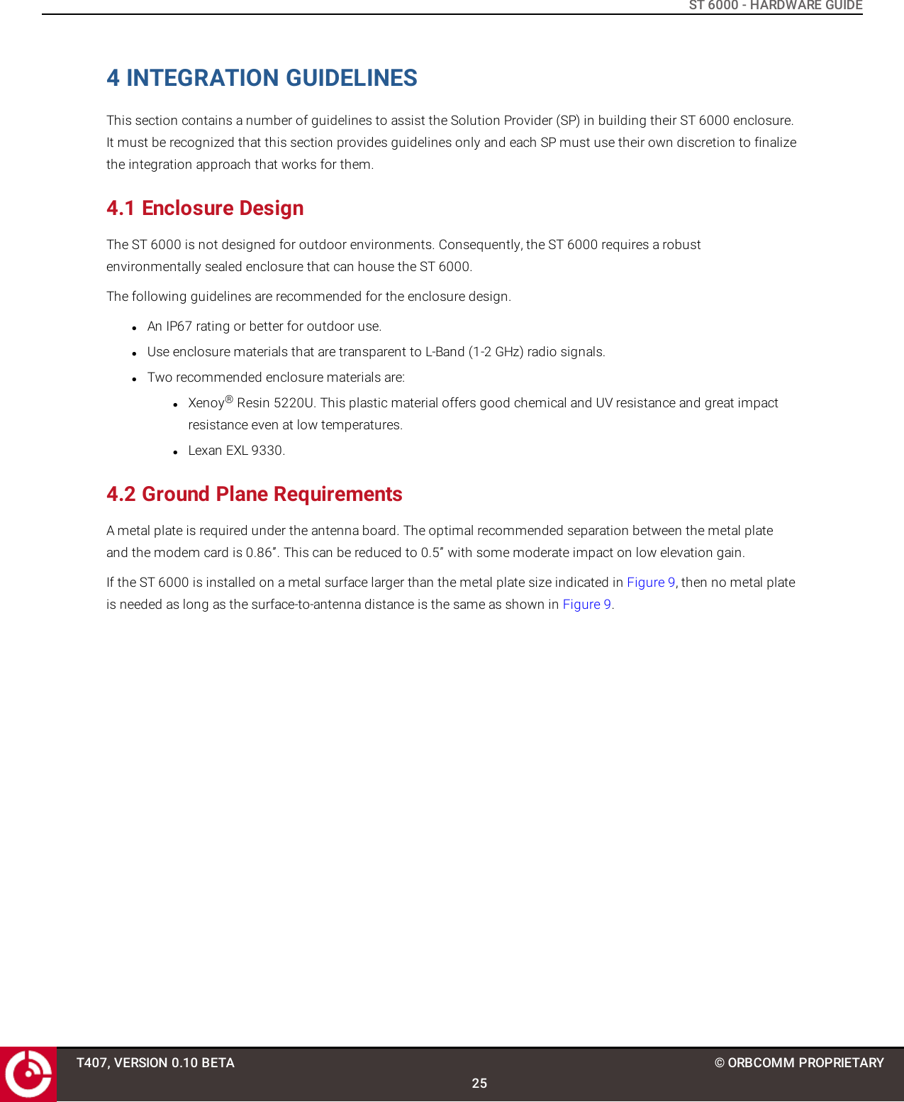 ST 6000 - HARDWARE GUIDE4 INTEGRATION GUIDELINESThis section contains a number of guidelines to assist the Solution Provider (SP) in building their ST 6000 enclosure.It must be recognized that this section provides guidelines only and each SP must use their own discretion to finalizethe integration approach that works for them.4.1 Enclosure DesignThe ST 6000 is not designed for outdoor environments. Consequently, the ST 6000 requires a robustenvironmentally sealed enclosure that can house the ST 6000.The following guidelines are recommended for the enclosure design.lAn IP67 rating or better for outdoor use.lUse enclosure materials that are transparent to L-Band (1-2 GHz) radio signals.lTwo recommended enclosure materials are:lXenoy®Resin 5220U. This plastic material offers good chemical and UV resistance and great impactresistance even at low temperatures.lLexan EXL 9330.4.2 Ground Plane RequirementsA metal plate is required under the antenna board. The optimal recommended separation between the metal plateand the modem card is 0.86”. This can be reduced to 0.5” with some moderate impact on low elevation gain.If the ST 6000 is installed on a metal surface larger than the metal plate size indicated in Figure 9, then no metal plateis needed as long as the surface-to-antenna distance is the same as shown in Figure 9.T407, VERSION 0.10 BETA25© ORBCOMM PROPRIETARY