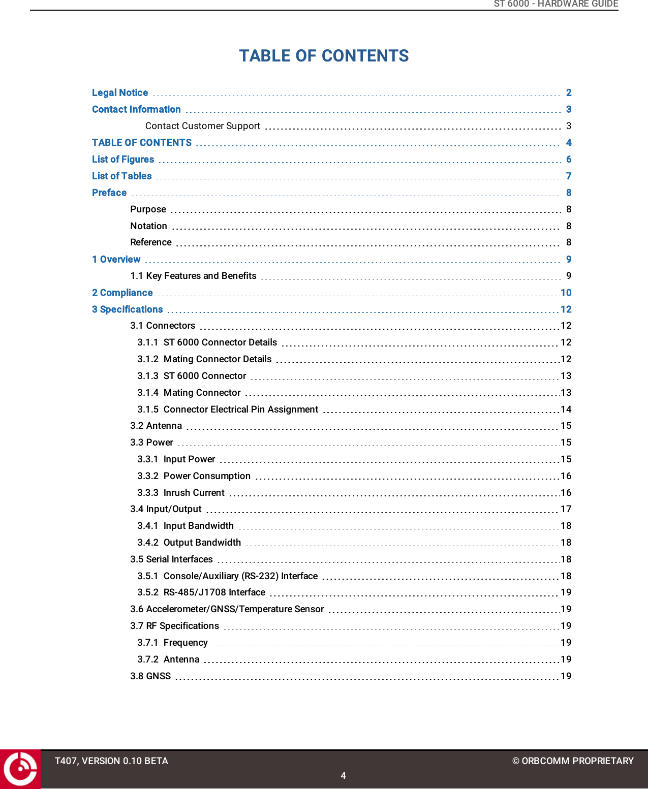 ST 6000 - HARDWARE GUIDETABLE OF CONTENTSLegal Notice 2Contact Information 3Contact Customer Support 3TABLE OF CONTENTS 4List of Figures 6List of Tables 7Preface 8Purpose 8Notation 8Reference 81 Overview 91.1 Key Features and Benefits 92 Compliance 103 Specifications 123.1 Connectors 123.1.1 ST 6000 Connector Details 123.1.2 Mating Connector Details 123.1.3 ST 6000 Connector 133.1.4 Mating Connector 133.1.5 Connector Electrical Pin Assignment 143.2 Antenna 153.3 Power 153.3.1 Input Power 153.3.2 Power Consumption 163.3.3 Inrush Current 163.4 Input/Output 173.4.1 Input Bandwidth 183.4.2 Output Bandwidth 183.5 Serial Interfaces 183.5.1 Console/Auxiliary (RS-232) Interface 183.5.2 RS-485/J1708 Interface 193.6 Accelerometer/GNSS/Temperature Sensor 193.7 RF Specifications 193.7.1 Frequency 193.7.2 Antenna 193.8 GNSS 19T407, VERSION 0.10 BETA4© ORBCOMM PROPRIETARY