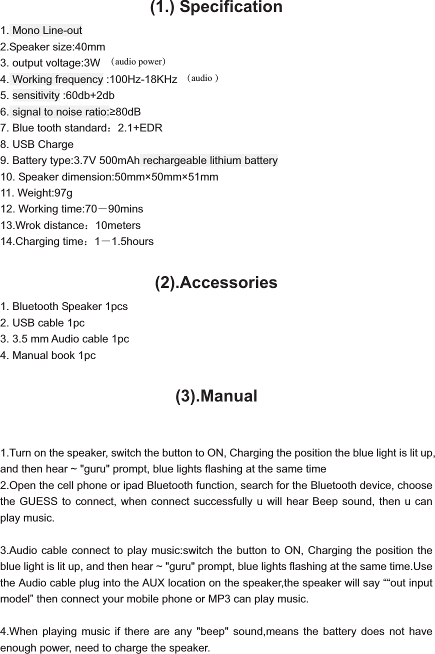  (1.) Specification 1. Mono Line-out 2.Speaker size:40mm 3. output voltage:3W 4. Working frequency :100Hz-18KHz     5. sensitivity :60db+2db   6. signal to noise ratio:80dB   7. Blue tooth standard˖2.1+EDR  8. USB Charge     9. Battery type:3.7V 500mAh rechargeable lithium battery   10. Speaker dimension:50mm&times;50mm&times;51mm   11. Weight:97g   12. Working time:70ˉ90mins 13.Wrok distance˖10meters 14.Charging time˖1ˉ1.5hours  (2).Accessories1. Bluetooth Speaker 1pcs 2. USB cable 1pc 3. 3.5 mm Audio cable 1pc 4. Manual book 1pc  (3).Manual1.Turn on the speaker, switch the button to ON, Charging the position the blue light is lit up, and then hear ~ "guru" prompt, blue lights flashing at the same time 2.Open the cell phone or ipad Bluetooth function, search for the Bluetooth device, choose the GUESS to connect, when connect successfully u will hear Beep sound, then u can play music.  3.Audio cable connect to play music:switch the button to ON, Charging the position the blue light is lit up, and then hear ~ "guru" prompt, blue lights flashing at the same time.Use the Audio cable plug into the AUX location on the speaker,the speaker will say &ldquo;&ldquo;out input model&rdquo; then connect your mobile phone or MP3 can play music.  4.When playing music if there are any "beep" sound,means the battery does not have enough power, need to charge the speaker.   （audio power）（audio ）