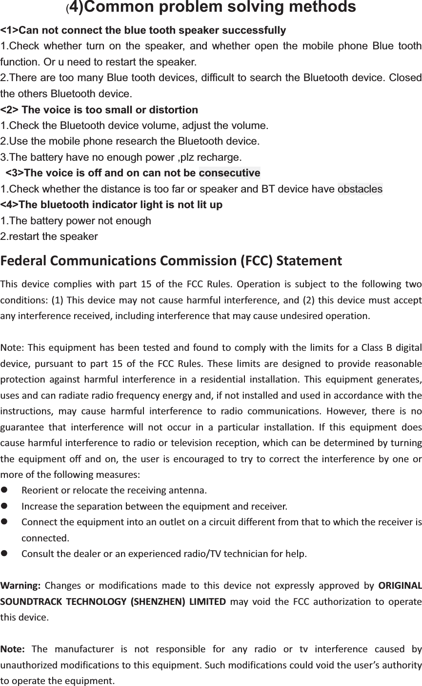 (4)Common problem solving methods <1>Can not connect the blue tooth speaker successfully 1.Check whether turn on the speaker, and whether open the mobile phone Blue tooth function. Or u need to restart the speaker. 2.There are too many Blue tooth devices, difficult to search the Bluetooth device. Closed the others Bluetooth device. <2> The voice is too small or distortion 1.Check the Bluetooth device volume, adjust the volume. 2.Use the mobile phone research the Bluetooth device. 3.The battery have no enough power ,plz recharge.  <3>The voice is off and on can not be consecutive 1.Check whether the distance is too far or speaker and BT device have obstacles <4>The bluetooth indicator light is not lit up 1.The battery power not enough 2.restart the speaker FederalCommunicationsCommission(FCC)Statement  This device complies with part 15 of the FCC Rules. Operation is subject to the following twoconditions:(1)Thisdevicemaynotcauseharmfulinterference,and(2)thisdevicemustacceptanyinterferencereceived,includinginterferencethatmaycauseundesiredoperation.    Note:Thisequipmenthasbeentestedandfound to comply with thelimits foraClassBdigitaldevice, pursuant to part 15 of the FCC Rules. These limits are designed to provide reasonableprotection against harmful interference in a residential installation. This equipment generates,usesandcanradiateradiofrequencyenergyand,ifnotinstalledandusedinaccordancewiththeinstructions, may cause harmful interference to radio communications. However, there is noguarantee that interference will not occur in a particular installation. If this equipment doescauseharmfulinterferencetoradioortelevisionreception,whichcanbedeterminedbyturningthe equipment off and on, the user is encouraged to try to correct the interference by one ormoreofthefollowingmeasures:  z Reorientorrelocatethereceivingantenna.    z Increasetheseparationbetweentheequipmentandreceiver.z Connecttheequipmentintoanoutletonacircuitdifferentfromthattowhichthereceiverisconnected.    z Consultthedealeroranexperiencedradio/TVtechnicianforhelp.   Warning: Changes or modifications made to this device not expressly approved by ORIGINALSOUNDTRACK TECHNOLOGY (SHENZHEN) LIMITED may void the FCC authorization to operatethisdevice.  Note: The manufacturer is not responsible for any radio or tv interference caused byunauthorizedmodificationstothisequipment.Suchmodificationscouldvoidtheuser&rsquo;sauthoritytooperatetheequipment.