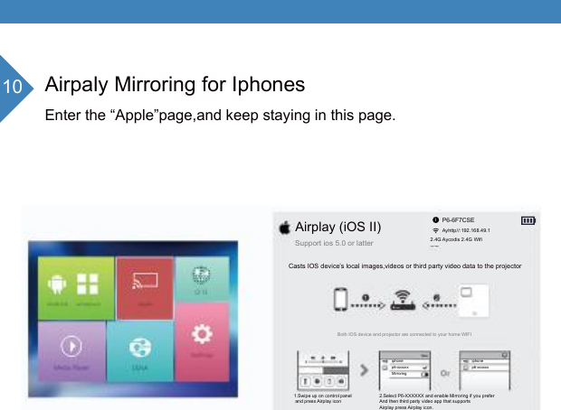 10 Airpaly Mirroring for IphonesEnter the &ldquo;Apple&rdquo;page,and keep staying in this page.iphonep6-xxxxxxiphonep6-xxxxxxMirroringAirplay (iOS II)Support ios 5.0 or latter P6-6F7CSEAyhttp//:192.168.49.12.4G Aycodis 2.4G WifiCasts IOS device&rsquo;s local images,videos or third party video data to the projectorBoth IOS device and projector are connected to your home WIFI1.Swipe up on control panel and press Airplay icon 2.Select P6-XXXXXX and enable Mirroring if you preferAnd then third party video app that supports Airplay press Airplay icon.i