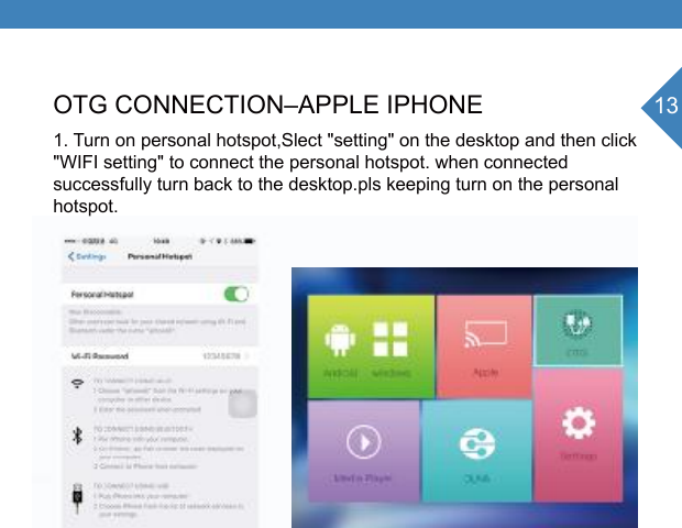 13OTG CONNECTION&ndash;APPLE IPHONE1. Turn on personal hotspot,Slect "setting" on the desktop and then click "WIFI setting" to connect the personal hotspot. when connected successfully turn back to the desktop.pls keeping turn on the personalhotspot.SettingP6-6F7CSEAyhttp//:192.168.49.1Wi-fi setting Brightness SettingLanguageOnline UpdateDevice infoClick and connectingWifi successfully connecting stafus2.4giPhone6ii