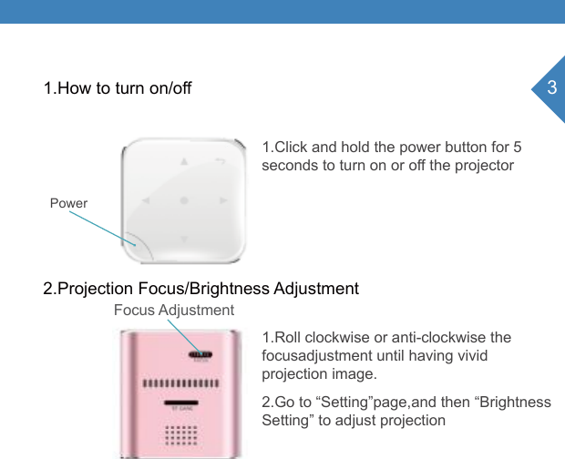 31.How to turn on/offPower 2.Projection Focus/Brightness Adjustment1.Click and hold the power button for 5seconds to turn on or off the projector1.Roll clockwise or anti-clockwise the focusadjustment until having vivid projection image.2.Go to &ldquo;Setting&rdquo;page,and then &ldquo;Brightness Setting&rdquo; to adjust projectionFocus Adjustment