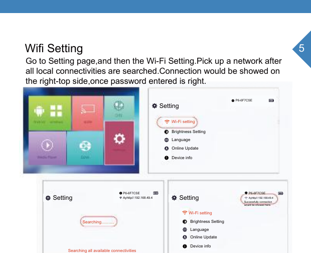 5Wifi SettingGo to Setting page,and then the Wi-Fi Setting.Pick up a network after all local connectivities are searched.Connection would be showed onthe right-top side,once password entered is right.SettingSetting SettingP6-6F7CSEP6-6F7CSE P6-6F7CSEAyhttp//:192.168.49.4Ayhttp//:192.168.49.4Wi-Fi setting Wi-Fi setting Brightness SettingLanguageOnline UpdateDevice infoBrightness SettingLanguageOnline UpdateDevice infoSearching...........Searching all available connectivitiesSuccessfully connectionwould be showed here.iiiii