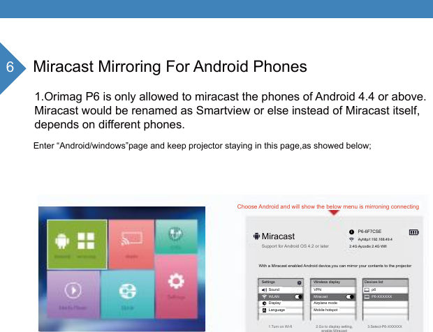6Miracast Mirroring For Android Phones1.Orimag P6 is only allowed to miracast the phones of Android 4.4 or above.Miracast would be renamed as Smartview or else instead of Miracast itself,depends on different phones.MiracastChoose Android and will show the below menu is mirroning connectingP6-6F7CSEAyhttp//:192.168.49.4Enter &ldquo;Android/windows&rdquo;page and keep projector staying in this page,as showed below;2.4G Aycodis 2.4G WifiSupport for Android OS 4.2 or later1.Turn on Wi-fi 2.Go to display setting,enable Miracast3.Select-P6-XXXXXXWith a Miracast enabled Android device,you can mirror your contents to the projectorSettings Wireless display Devices listSound VPN p6Airplane modeMobile hotspotDisplayLanguageWLAN Miracast P6-XXXXXXAi