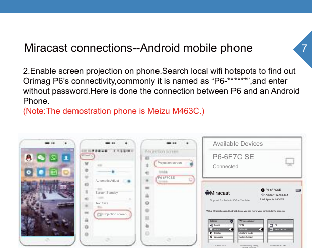 7iAMiracast connections--Android mobile phone2.Enable screen projection on phone.Search local wifi hotspots to find outOrimag P6&rsquo;s connectivity,commonly it is named as &ldquo;P6-******&rdquo;,and enterwithout password.Here is done the connection between P6 and an AndroidPhone.(Note:The demostration phone is Meizu M463C.)P6-6F7CSEP6-6F7C SEConnectedAvailable DevicesP6-6F7CSEAyhttp//:192.168.49.1MiracastSupport for Android OS 4.2 or later1.Turn on Wi-fi 2.Go to display setting,enable Miracast3.Select-P6-XXXXXXWith a Miracast enabled Android device,you can mirror your contents to the projectorSettingsSoundDisplayLanguageWLANWireless displayVPNAirplane modeMobile hotspotMiracastP6P6-XXXXXXshowingAutomatic AdjustScreen StandbyText SizeProjection screenProjection screen2.4G Aycodis 2.4G Wifi