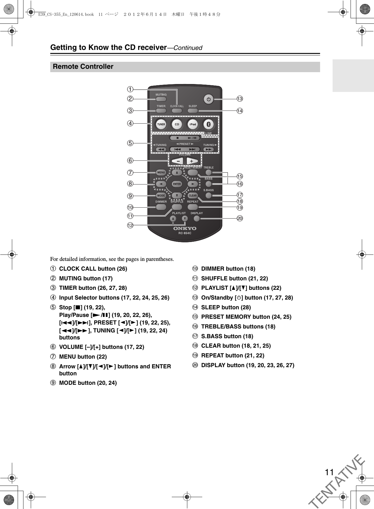 11Getting to Know the CD receiver—ContinuedFor detailed information, see the pages in parentheses.aCLOCK CALL button (26)bMUTING button (17)cTIMER button (26, 27, 28)dInput Selector buttons (17, 22, 24, 25, 26)eStop [2] (19, 22), Play/Pause [1/3] (19, 20, 22, 26), [7]/[6], PRESET [e]/[r] (19, 22, 25), [5]/[4], TUNING [e]/[r] (19, 22, 24) buttonsfVOLUME [–]/[+] buttons (17, 22)gMENU button (22)hArrow [q]/[w]/[e]/[r] buttons and ENTER buttoniMODE button (20, 24)jDIMMER button (18)kSHUFFLE button (21, 22)lPLAYLIST [q]/[w] buttons (22)mOn/Standby [8] button (17, 27, 28)nSLEEP button (28)oPRESET MEMORY button (24, 25)pTREBLE/BASS buttons (18)qS.BASS button (18)rCLEAR button (18, 21, 25)sREPEAT button (21, 22)tDISPLAY button (19, 20, 23, 26, 27)Remote ControlleragijklbcdefhmsnopqrtE39_CS-355_En_120614.book  11 ページ  ２０１２年６月１４日　木曜日　午後１時４８分TENTATIVE