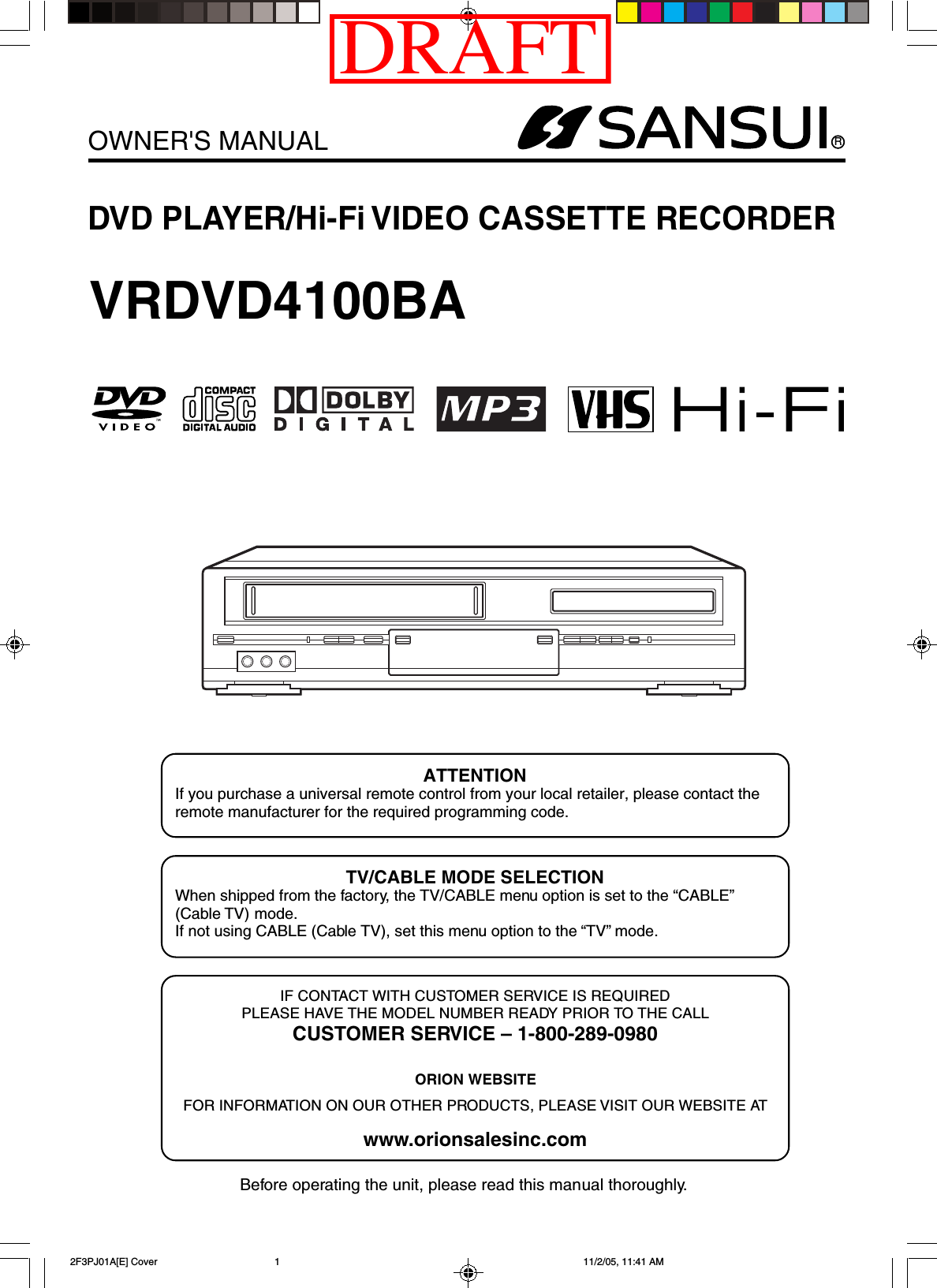 RDVD PLAYER/Hi-Fi VIDEO CASSETTE RECORDEROWNER&apos;S MANUALBefore operating the unit, please read this manual thoroughly.ATTENTIONIf you purchase a universal remote control from your local retailer, please contact theremote manufacturer for the required programming code.TV/CABLE MODE SELECTIONWhen shipped from the factory, the TV/CABLE menu option is set to the “CABLE”(Cable TV) mode.If not using CABLE (Cable TV), set this menu option to the “TV” mode.VRDVD4100BAIF CONTACT WITH CUSTOMER SERVICE IS REQUIREDPLEASE HAVE THE MODEL NUMBER READY PRIOR TO THE CALLCUSTOMER SERVICE – 1-800-289-0980ORION WEBSITEFOR INFORMATION ON OUR OTHER PRODUCTS, PLEASE VISIT OUR WEBSITE ATwww.orionsalesinc.com 2F3PJ01A[E] Cover 11/2/05, 11:41 AM1DRAFT