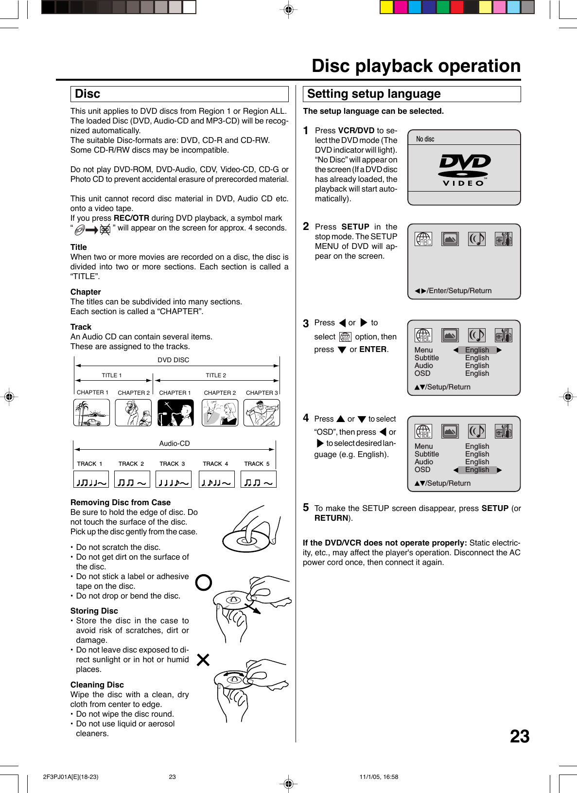 23This unit applies to DVD discs from Region 1 or Region ALL.The loaded Disc (DVD, Audio-CD and MP3-CD) will be recog-nized automatically.The suitable Disc-formats are: DVD, CD-R and CD-RW.Some CD-R/RW discs may be incompatible.Do not play DVD-ROM, DVD-Audio, CDV, Video-CD, CD-G orPhoto CD to prevent accidental erasure of prerecorded material.This unit cannot record disc material in DVD, Audio CD etc.onto a video tape.If you press REC/OTR during DVD playback, a symbol mark“                  ” will appear on the screen for approx. 4 seconds.TitleWhen two or more movies are recorded on a disc, the disc isdivided into two or more sections. Each section is called a“TITLE”.ChapterThe titles can be subdivided into many sections.Each section is called a “CHAPTER”.TrackAn Audio CD can contain several items.These are assigned to the tracks.CHAPTER 1TITLE 1 TITLE 2DVD DISCCHAPTER 2 CHAPTER 2 CHAPTER 3CHAPTER 1TRACK  1 TRACK  2 TRACK  3 TRACK  4 TRACK  5CDRemoving Disc from CaseBe sure to hold the edge of disc. Donot touch the surface of the disc.Pick up the disc gently from the case.•Do not scratch the disc.•Do not get dirt on the surface ofthe disc.•Do not stick a label or adhesivetape on the disc.•Do not drop or bend the disc.Storing Disc•Store the disc in the case toavoid risk of scratches, dirt ordamage.•Do not leave disc exposed to di-rect sunlight or in hot or humidplaces.Cleaning DiscWipe the disc with a clean, drycloth from center to edge.•Do not wipe the disc round.•Do not use liquid or aerosolcleaners. DiscAudio-CD Setting setup languageThe setup language can be selected.2Press  SETUP in thestop mode. The SETUPMENU of DVD will ap-pear on the screen.To  make the SETUP screen disappear, press SETUP (orRETURN).If the DVD/VCR does not operate properly: Static electric-ity, etc., may affect the player&apos;s operation. Disconnect the ACpower cord once, then connect it again.4Press  or  to select“OSD”, then press  or to select desired lan-guage (e.g. English).1Press VCR/DVD to se-lect the DVD mode (TheDVD indicator will light).“No Disc” will appear onthe screen (If a DVD dischas already loaded, theplayback will start auto-matically).Disc playback operation5Press  or   toselect   option, thenpress   or ENTER.3/Enter/Setup/ReturnNo discMenuSubtitleAudioOSDEnglishEnglishEnglish/Setup/ReturnEnglishMenuSubtitleAudioOSDEnglishEnglish/Setup/ReturnEnglishEnglish 2F3PJ01A[E](18-23) 11/1/05, 16:5823