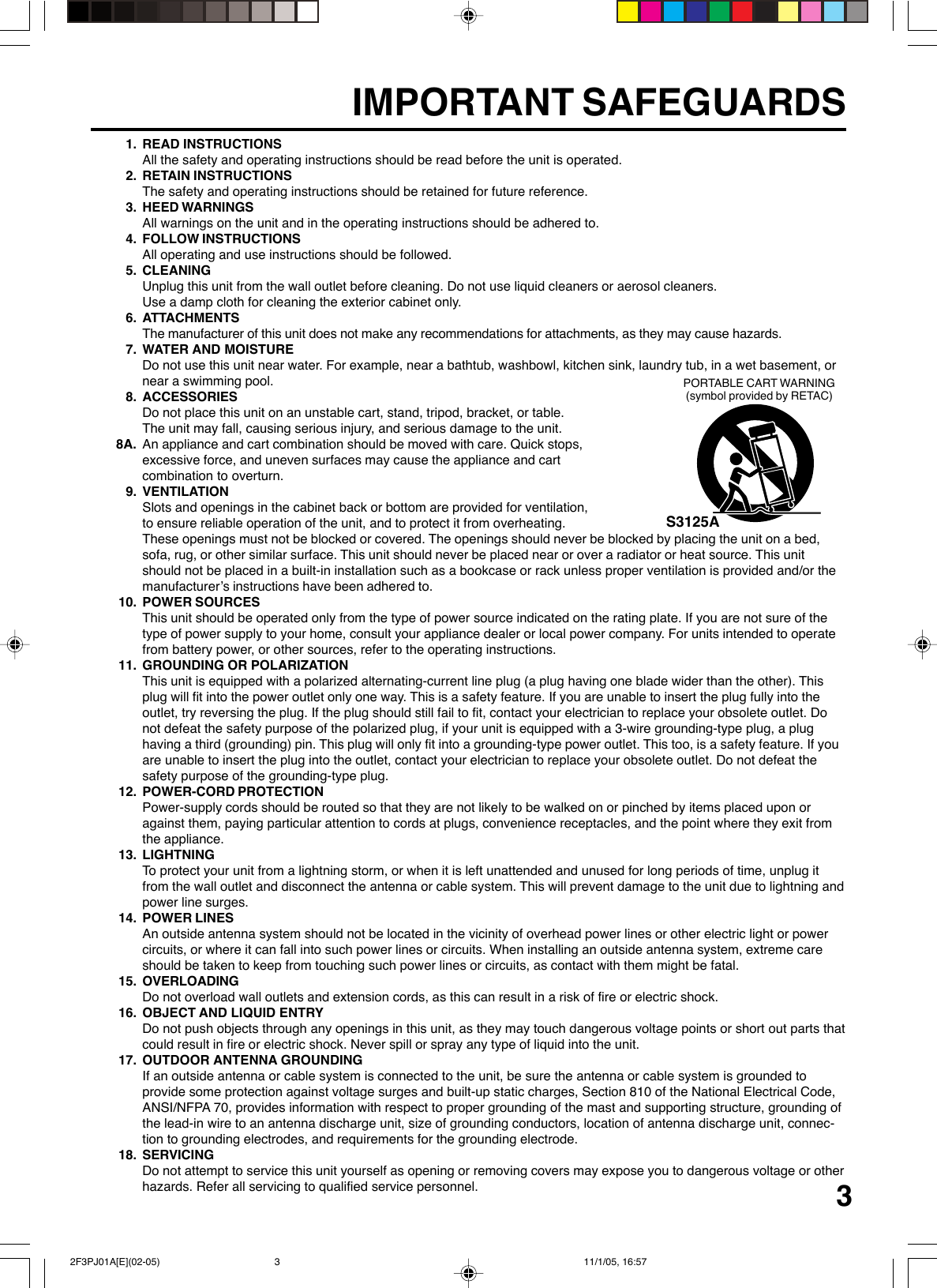 31. READ INSTRUCTIONSAll the safety and operating instructions should be read before the unit is operated.2. RETAIN INSTRUCTIONSThe safety and operating instructions should be retained for future reference.3. HEED WARNINGSAll warnings on the unit and in the operating instructions should be adhered to.4. FOLLOW INSTRUCTIONSAll operating and use instructions should be followed.5. CLEANINGUnplug this unit from the wall outlet before cleaning. Do not use liquid cleaners or aerosol cleaners.Use a damp cloth for cleaning the exterior cabinet only.6. ATTACHMENTSThe manufacturer of this unit does not make any recommendations for attachments, as they may cause hazards.7. WATER AND MOISTUREDo not use this unit near water. For example, near a bathtub, washbowl, kitchen sink, laundry tub, in a wet basement, ornear a swimming pool.8. ACCESSORIESDo not place this unit on an unstable cart, stand, tripod, bracket, or table.The unit may fall, causing serious injury, and serious damage to the unit.8A. An appliance and cart combination should be moved with care. Quick stops,excessive force, and uneven surfaces may cause the appliance and cartcombination to overturn.9. VENTILATIONSlots and openings in the cabinet back or bottom are provided for ventilation,to ensure reliable operation of the unit, and to protect it from overheating.These openings must not be blocked or covered. The openings should never be blocked by placing the unit on a bed,sofa, rug, or other similar surface. This unit should never be placed near or over a radiator or heat source. This unitshould not be placed in a built-in installation such as a bookcase or rack unless proper ventilation is provided and/or themanufacturer’s instructions have been adhered to.10. POWER SOURCESThis unit should be operated only from the type of power source indicated on the rating plate. If you are not sure of thetype of power supply to your home, consult your appliance dealer or local power company. For units intended to operatefrom battery power, or other sources, refer to the operating instructions.11. GROUNDING OR POLARIZATIONThis unit is equipped with a polarized alternating-current line plug (a plug having one blade wider than the other). Thisplug will fit into the power outlet only one way. This is a safety feature. If you are unable to insert the plug fully into theoutlet, try reversing the plug. If the plug should still fail to fit, contact your electrician to replace your obsolete outlet. Donot defeat the safety purpose of the polarized plug, if your unit is equipped with a 3-wire grounding-type plug, a plughaving a third (grounding) pin. This plug will only fit into a grounding-type power outlet. This too, is a safety feature. If youare unable to insert the plug into the outlet, contact your electrician to replace your obsolete outlet. Do not defeat thesafety purpose of the grounding-type plug.12. POWER-CORD PROTECTIONPower-supply cords should be routed so that they are not likely to be walked on or pinched by items placed upon oragainst them, paying particular attention to cords at plugs, convenience receptacles, and the point where they exit fromthe appliance.13. LIGHTNINGTo protect your unit from a lightning storm, or when it is left unattended and unused for long periods of time, unplug itfrom the wall outlet and disconnect the antenna or cable system. This will prevent damage to the unit due to lightning andpower line surges.14. POWER LINESAn outside antenna system should not be located in the vicinity of overhead power lines or other electric light or powercircuits, or where it can fall into such power lines or circuits. When installing an outside antenna system, extreme careshould be taken to keep from touching such power lines or circuits, as contact with them might be fatal.15. OVERLOADINGDo not overload wall outlets and extension cords, as this can result in a risk of fire or electric shock.16. OBJECT AND LIQUID ENTRYDo not push objects through any openings in this unit, as they may touch dangerous voltage points or short out parts thatcould result in fire or electric shock. Never spill or spray any type of liquid into the unit.17. OUTDOOR ANTENNA GROUNDINGIf an outside antenna or cable system is connected to the unit, be sure the antenna or cable system is grounded toprovide some protection against voltage surges and built-up static charges, Section 810 of the National Electrical Code,ANSI/NFPA 70, provides information with respect to proper grounding of the mast and supporting structure, grounding ofthe lead-in wire to an antenna discharge unit, size of grounding conductors, location of antenna discharge unit, connec-tion to grounding electrodes, and requirements for the grounding electrode.18. SERVICINGDo not attempt to service this unit yourself as opening or removing covers may expose you to dangerous voltage or otherhazards. Refer all servicing to qualified service personnel.S3125APORTABLE CART WARNING(symbol provided by RETAC)IMPORTANT SAFEGUARDS 2F3PJ01A[E](02-05) 11/1/05, 16:573