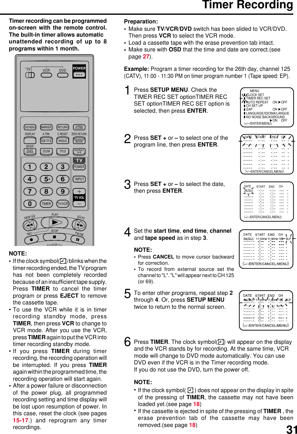313Timer RecordingPress SETUP MENU. Check theTIMER REC SET optionTIMER RECSET optionTIMER REC SET option isselected, then press ENTER.Press SET + or – to select the date,then press ENTER.12Press SET + or – to select one of theprogram line, then press ENTER.4Make sure TV/VCR/DVD switch has been slided to VCR/DVD.Then press VCR to select the VCR mode.Load a cassette tape with the erase prevention tab intact.Make sure with OSD that the time and date are correct.(seepage 27).Preparation:•••Timer recording can be programmedon-screen with the remote control.The built-in timer allows automaticunattended recording of up to 8programs within 1 month.Set the start time, end time, channeland tape speed as in step 3.Example: Program a timer recording for the 26th day, channel 125(CATV), 11:00 - 11:30 PM on timer program number 1 (Tape speed: EP).⟨+/–/ENTER/MENU⟩MENUCLOCK SETTIMER REC SET ON OFFON OFFON OFFAUTO REPEATCH SET UPSAPLANGUAGE/IDIOMA/LANGUE NO NOISE BACKGROUND⟨+/–/ENTER/CANCEL/MENU⟩DATE START END CH––––– –:–– –:–– –– –––––– –:–– –:–– –– –––––– –:–– –:–– –– –––––– –:–– –:–– –– –––––– –:–– –:–– –– –––––– –:–– –:–– –– –––––– –:–– –:–– –– –––––– –:–– –:–– –– –-:---:---:---:---:---:-- ----:-- -:-- ----:-- ----:-- -------:-- -:-- ----:-- -:-- ----:-- --------- ------- ------- -------- ------- ------- ------- - 26(SU)⟨+/–/ENTER/CANCEL/MENU⟩START ENDDATE CH-:--NOTE:Press CANCEL to move cursor backwardfor correction.To record from external source set thechannel to &quot;L&quot;. &quot;L&quot; will appear next to CH 125(or 69).••5To enter other programs, repeat step 2through 4. Or, press SETUP MENUtwice to return to the normal screen.6Press TIMER. The clock symbol( ) will appear on the displayand the VCR stands by for recording. At the same time, VCRmode will change to DVD mode automatically. You can useDVD even if the VCR is in the Timer recording mode.If you do not use the DVD, turn the power off.NOTE:If the clock symbol(   ) does not appear on the display in spiteof the pressing of TIMER, the cassette may not have beenloaded yet.(see page 18)If the cassette is ejected in spite of the pressing of TIMER , theerase prevention tab of the cassette may have beenremoved.(see page 18)••NOTE:If the clock symbol( ) blinks when thetimer recording ended, the TV programhas not been completely recordedbecause of an insufficient tape supply.Press  TIMER to cancel the timerprogram or press EJECT to removethe cassette tape.To use the VCR while it is in timerrecording standby mode, pressTIMER, then press VCR to change toVCR mode. After you use the VCR,press TIMER again to put the VCR intotimer recording standby mode.If you press TIMER during timerrecording, the recording operation willbe interrupted. If you press TIMERagain within the programmed time, therecording operation will start again.After a power failure or disconnectionof the power plug, all programmedrecording setting and time display willbe lost upon resumption of power. Inthis case, reset the clock (see pages15-17.) and reprogram any timerrecordings.••••TV/VCRCHTV VCR DVDPOWERDVD MENUMARKER RETURNOPEN/CLOSEDISPLAY A.TRK C.RESETZERO RETURNSUB TITLEANGLESEARCHMODESP/EPPLAYMODEZOOM TITLEREPEATA-BTVPOWERINPUTTV VOL0TIMER TV/VCRREWPLAYFFRECSTOPPAUSE