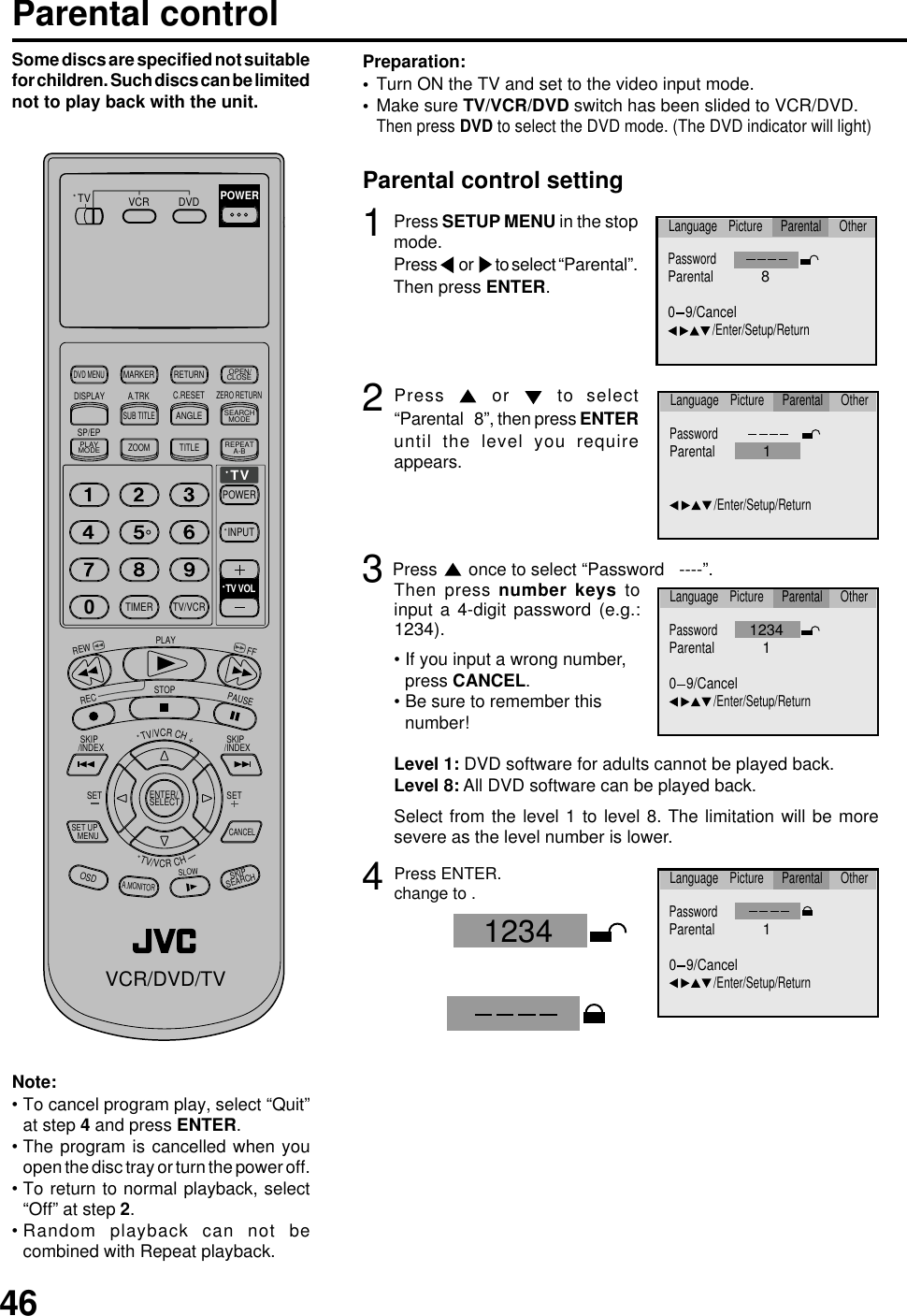 46Parental control1Press SETUP MENU in the stopmode.Press or to select “Parental”.Then press ENTER.2Press   or   to select“Parental   8”, then press ENTERuntil the level you requireappears.3Press   once to select “Password   ----”.4Press ENTER.change to .Parental control settingTurn ON the TV and set to the video input mode.Make sure TV/VCR/DVD switch has been slided to VCR/DVD.Then press DVD to select the DVD mode. (The DVD indicator will light)Preparation:••Note:To cancel program play, select “Quit”at step 4 and press ENTER.The program is cancelled when youopen the disc tray or turn the power off.To return to normal playback, select“Off” at step 2.Random playback can not becombined with Repeat playback.••••• If you input a wrong number,press CANCEL.• Be sure to remember thisnumber!Some discs are specified not suitablefor children. Such discs can be limitednot to play back with the unit.Level 1: DVD software for adults cannot be played back.Level 8: All DVD software can be played back.Select from the level 1 to level 8. The limitation will be moresevere as the level number is lower.Then press number keys toinput a 4-digit password (e.g.:1234).PasswordParental1/Enter/Setup/ReturnLanguage Picture Parental Other12340 9/CancelPasswordParental1/Enter/Setup/ReturnLanguage Picture Parental OtherPasswordParental80 9/Cancel/Enter/Setup/ReturnLanguage Picture Parental OtherPasswordParental1/Enter/Setup/ReturnLanguage Picture Parental Other0 9/Cancel1234TV/VCRCH+TV VCR DVDPOWERDVD MENUMARKER RETURNOPEN/CLOSEDISPLAY A.TRK C.RESETZERO RETURNSUB TITLEANGLESEARCHMODESP/EPPLAYMODEZOOM TITLEREPEATA-BTVPOWERINPUTTV VOL0TIMER TV/VCRREWPLAYFFRECSTOPPAUSE SKIP/INDEX  SKIP/INDEXTV/VCRCH—SET SETENTER/SELECTSET UP   MENUCANCELOSDA.MONITORSLOWSKIP SEARCHVCR/DVD/TV