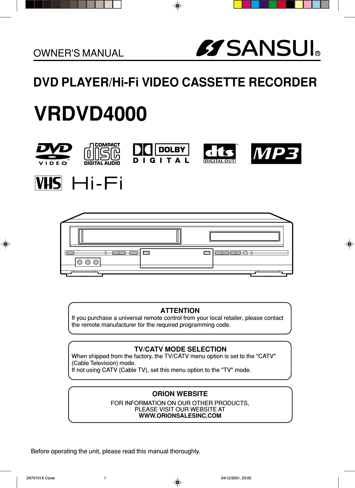 RDVD PLAYER/Hi-Fi VIDEO CASSETTE RECORDEROWNER&apos;S MANUALBefore operating the unit, please read this manual thoroughly.ATTENTIONIf you purchase a universal remote control from your local retailer, please contactthe remote manufacturer for the required programming code.TV/CATV MODE SELECTIONWhen shipped from the factory, the TV/CATV menu option is set to the &quot;CATV&quot;(Cable Television) mode.If not using CATV (Cable TV), set this menu option to the &quot;TV&quot; mode.ORION WEBSITEFOR INFORMATION ON OUR OTHER PRODUCTS,PLEASE VISIT OUR WEBSITE ATWWW.ORIONSALESINC.COMVRDVD4000 2A70101A Cover 04/12/2001, 23:051