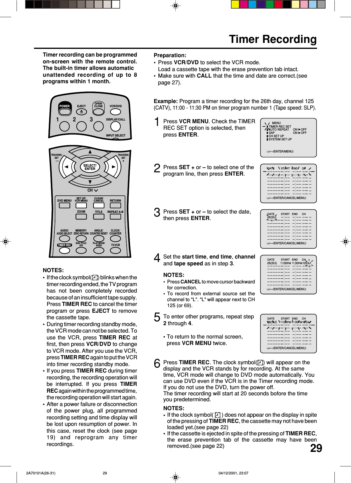 293Timer RecordingPress VCR MENU. Check the TIMERREC SET option is selected, thenpress ENTER.Press SET + or – to select the date,then press ENTER.12Press SET + or – to select one of theprogram line, then press ENTER.4Press VCR/DVD to select the VCR mode.Load a cassette tape with the erase prevention tab intact.Make sure with CALL that the time and date are correct.(seepage 27).Preparation:••Timer recording can be programmedon-screen with the remote control.The built-in timer allows automaticunattended recording of up to 8programs within 1 month.Set the start time, end time, channeland tape speed as in step 3.Example: Program a timer recording for the 26th day, channel 125(CATV), 11:00 - 11:30 PM on timer program number 1 (Tape speed: SLP).NOTES:Press CANCEL to move cursor backwardfor correction.To record from external source set thechannel to &quot;L&quot;. &quot;L&quot; will appear next to CH125 (or 69).••5To enter other programs, repeat step2 through 4.• To return to the normal screen,press VCR MENU twice.6Press TIMER REC. The clock symbol( ) will appear on thedisplay and the VCR stands by for recording. At the sametime, VCR mode will change to DVD mode automatically. Youcan use DVD even if the VCR is in the Timer recording mode.If you do not use the DVD, turn the power off.The timer recording will start at 20 seconds bofore the timeyou predetermined.NOTES:If the clock symbol(   ) does not appear on the display in spiteof the pressing of TIMER REC, the cassette may not have beenloaded yet.(see page 22)If the cassette is ejected in spite of the pressing of TIMER REC,the erase prevention tab of the cassette may have beenremoved.(see page 22)••NOTES:If the clock symbol( ) blinks when thetimer recording ended, the TV programhas not been completely recordedbecause of an insufficient tape supply.Press TIMER REC to cancel the timerprogram or press EJECT to removethe cassette tape.During timer recording standby mode,the VCR mode can not be selected. Touse the VCR, press TIMER REC atfirst, then press VCR/DVD to changeto VCR mode. After you use the VCR,press TIMER REC again to put the VCRinto timer recording standby mode.If you press TIMER REC during timerrecording, the recording operation willbe interrupted. If you press TIMERREC again within the programmed time,the recording operation will start again.After a power failure or disconnectionof the power plug, all programmedrecording setting and time display willbe lost upon resumption of power. Inthis case, reset the clock (see page19) and reprogram any timerrecordings.••••⟨+/—/ENTER/MENU⟩MENUTIMER REC SETAUTO REPEAT ON OFFON OFFSAPCH SET UPSYSTEM SET UP⟨+/—/ENTER/CANCEL/MENU⟩DATE START END CH———————:—— —:—— ——————————:—— —:—— ——————————:—— —:—— ——————————:—— —:—— ——————————:—— —:—— ——————————:—— —:—— ——————————:—— —:—— ——————————:—— —:—— ———————————⟨+/—/ENTER/CANCEL/MENU⟩DATE START END CH———————:—— —:—— ————:—— —:—— ——————————:—— —:—— ——————————:—— —:—— ——————————:—— —:—— ——————————:—— —:—— ——————————:—— —:—— ——————————:—— —:—— ——————————— 26(SU)⟨+/—/ENTER/CANCEL/MENU⟩DATE START END CH———————:—— —:—— ——————————:—— —:—— ——————————:—— —:—— ——————————:—— —:—— ——————————:—— —:—— ——————————:—— —:—— ——————————:—— —:—— ——————————26(SU)11:00PM11:30PM125SLP⟨+/—/ENTER/CANCEL/MENU⟩DATE START END CH———————:—— —:—— ——————————:—— —:—— ——————————:—— —:—— ——————————:—— —:—— ——————————:—— —:—— ——————————:—— —:—— ——————————:—— —:—— ——————————26(SU)11:00PM11:30PM125SLPCHDVD MENU RETURNSET UP/VCR MENU CLEAR/CANCELANGLE/COUNTER RESETCLOCK/COUNTERPLAY MODE/SPEEDAUDIO/AUDIO SELECTTV/VCRZOOMTRACKING/SET—TRACKING/SET+TITLE REPEAT A-BTIMER REC SUB TITLE/ATRSELECT/ENTERMEMORY/ZERO RETURN123EJECTOPEN/CLOSEVCR/DVDDISPLAY/CALLINPUT SELECT456POWER 2A70101A(26-31) 04/12/2001, 23:0729