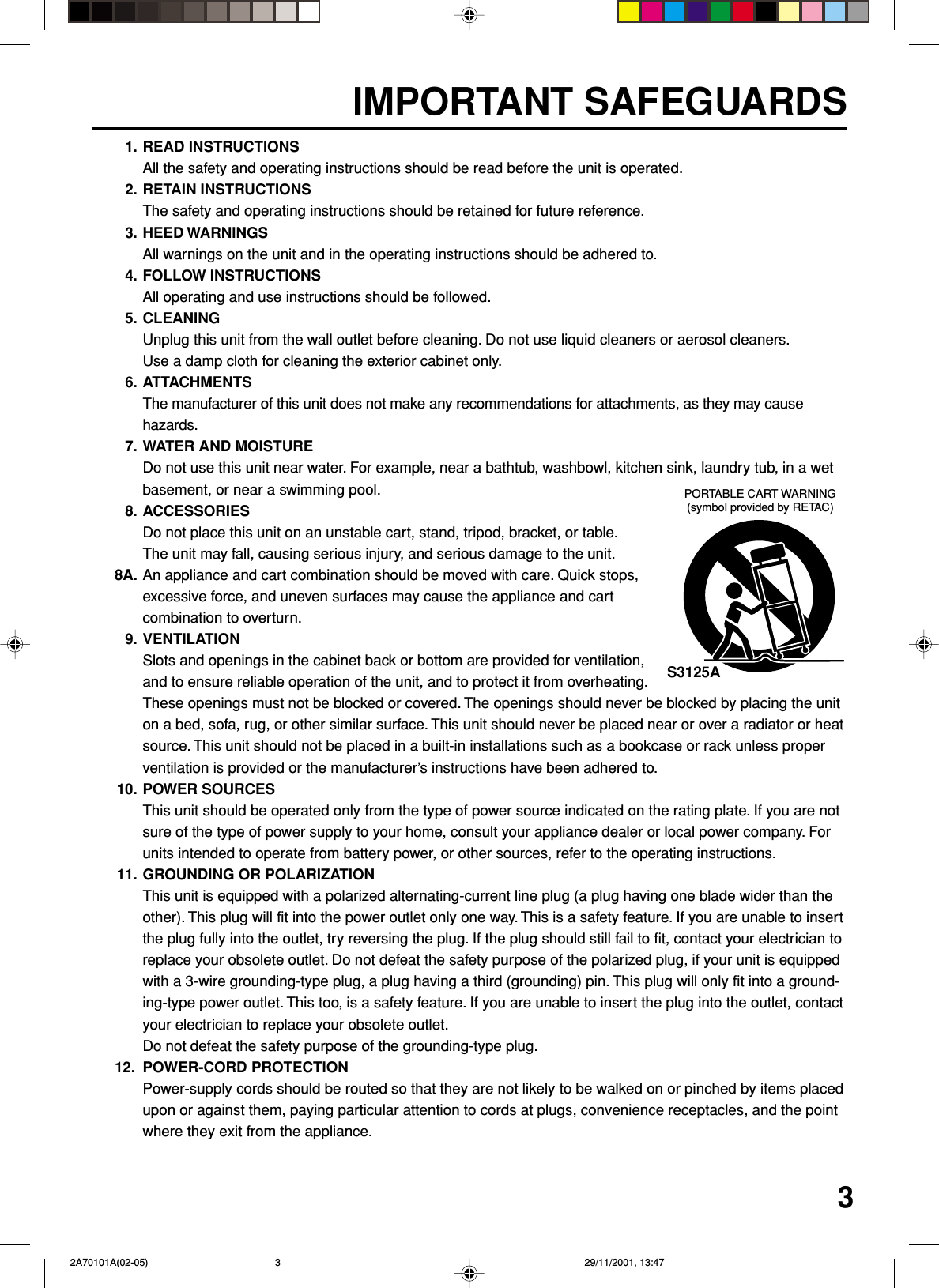 31. READ INSTRUCTIONSAll the safety and operating instructions should be read before the unit is operated.2. RETAIN INSTRUCTIONSThe safety and operating instructions should be retained for future reference.3. HEED WARNINGSAll warnings on the unit and in the operating instructions should be adhered to.4. FOLLOW INSTRUCTIONSAll operating and use instructions should be followed.5. CLEANINGUnplug this unit from the wall outlet before cleaning. Do not use liquid cleaners or aerosol cleaners.Use a damp cloth for cleaning the exterior cabinet only.6. ATTACHMENTSThe manufacturer of this unit does not make any recommendations for attachments, as they may causehazards.7. WATER AND MOISTUREDo not use this unit near water. For example, near a bathtub, washbowl, kitchen sink, laundry tub, in a wetbasement, or near a swimming pool.8. ACCESSORIESDo not place this unit on an unstable cart, stand, tripod, bracket, or table.The unit may fall, causing serious injury, and serious damage to the unit.8A. An appliance and cart combination should be moved with care. Quick stops,excessive force, and uneven surfaces may cause the appliance and cartcombination to overturn.9. VENTILATIONSlots and openings in the cabinet back or bottom are provided for ventilation,and to ensure reliable operation of the unit, and to protect it from overheating.These openings must not be blocked or covered. The openings should never be blocked by placing the uniton a bed, sofa, rug, or other similar surface. This unit should never be placed near or over a radiator or heatsource. This unit should not be placed in a built-in installations such as a bookcase or rack unless properventilation is provided or the manufacturer’s instructions have been adhered to.10. POWER SOURCESThis unit should be operated only from the type of power source indicated on the rating plate. If you are notsure of the type of power supply to your home, consult your appliance dealer or local power company. Forunits intended to operate from battery power, or other sources, refer to the operating instructions.11. GROUNDING OR POLARIZATIONThis unit is equipped with a polarized alternating-current line plug (a plug having one blade wider than theother). This plug will fit into the power outlet only one way. This is a safety feature. If you are unable to insertthe plug fully into the outlet, try reversing the plug. If the plug should still fail to fit, contact your electrician toreplace your obsolete outlet. Do not defeat the safety purpose of the polarized plug, if your unit is equippedwith a 3-wire grounding-type plug, a plug having a third (grounding) pin. This plug will only fit into a ground-ing-type power outlet. This too, is a safety feature. If you are unable to insert the plug into the outlet, contactyour electrician to replace your obsolete outlet.Do not defeat the safety purpose of the grounding-type plug.12. POWER-CORD PROTECTIONPower-supply cords should be routed so that they are not likely to be walked on or pinched by items placedupon or against them, paying particular attention to cords at plugs, convenience receptacles, and the pointwhere they exit from the appliance.S3125APORTABLE CART WARNING(symbol provided by RETAC)IMPORTANT SAFEGUARDS 2A70101A(02-05) 29/11/2001, 13:473