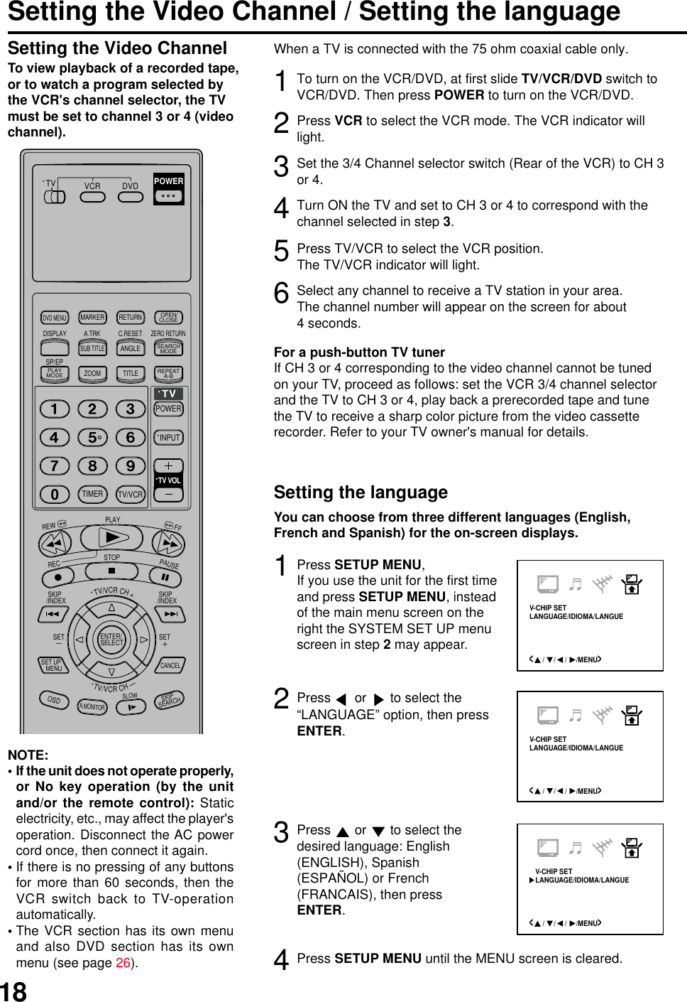 18Setting the Video Channel / Setting the languageTo view playback of a recorded tape,or to watch a program selected bythe VCR&apos;s channel selector, the TVmust be set to channel 3 or 4 (videochannel).If the unit does not operate properly,or No key operation (by the unitand/or the remote control): Staticelectricity, etc., may affect the player&apos;soperation. Disconnect the AC powercord once, then connect it again.If there is no pressing of any buttonsfor more than 60 seconds, then theVCR switch back to TV-operationautomatically.The VCR section has its own menuand also DVD section has its ownmenu (see page 26).NOTE:•••1To turn on the VCR/DVD, at first slide TV/VCR/DVD switch toVCR/DVD. Then press POWER to turn on the VCR/DVD.2Press VCR to select the VCR mode. The VCR indicator willlight.You can choose from three different languages (English,French and Spanish) for the on-screen displays.When a TV is connected with the 75 ohm coaxial cable only.3Set the 3/4 Channel selector switch (Rear of the VCR) to CH 3or 4.4Turn ON the TV and set to CH 3 or 4 to correspond with thechannel selected in step 3.5Press TV/VCR to select the VCR position.The TV/VCR indicator will light.6Select any channel to receive a TV station in your area.The channel number will appear on the screen for about4 seconds.For a push-button TV tunerIf CH 3 or 4 corresponding to the video channel cannot be tunedon your TV, proceed as follows: set the VCR 3/4 channel selectorand the TV to CH 3 or 4, play back a prerecorded tape and tunethe TV to receive a sharp color picture from the video cassetterecorder. Refer to your TV owner&apos;s manual for details.Setting the Video ChannelSetting the language&lt;     /     /     /     /MENU&gt;V-CHIP SETLANGUAGE/IDIOMA/LANGUE&lt;     /     /     /     /MENU&gt;V-CHIP SETLANGUAGE/IDIOMA/LANGUE3Press SETUP MENU,If you use the unit for the first timeand press SETUP MENU, insteadof the main menu screen on theright the SYSTEM SET UP menuscreen in step 2 may appear.Press   or   to select thedesired language: English(ENGLISH), Spanish(ESPAÑOL) or French(FRANCAIS), then pressENTER.12Press   or   to select the“LANGUAGE” option, then pressENTER.4Press SETUP MENU until the MENU screen is cleared.TV/VCRCH+TV VCR DVDPOWERDVD MENUMARKER RETURNOPEN/CLOSEDISPLAY A.TRK C.RESETZERO RETURNSUB TITLEANGLESEARCHMODESP/EPPLAYMODEZOOM TITLEREPEATA-BTVPOWERINPUTTV VOL0TIMER TV/VCRREWPLAYFFRECSTOPPAUSE SKIP/INDEX  SKIP/INDEXTV/VCRCH—SET SETENTER/SELECTSET UP   MENUCANCELOSDA.MONITORSLOWSKIP SEARCH&lt;     /     /     /     /MENU&gt;V-CHIP SETLANGUAGE/IDIOMA/LANGUE