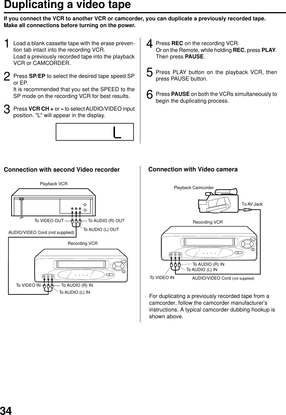 34If you connect the VCR to another VCR or camcorder, you can duplicate a previously recorded tape.Make all connections before turning on the power.Duplicating a video tapeLoad a blank cassette tape with the erase preven-tion tab intact into the recording VCR.Load a previously recorded tape into the playbackVCR or CAMCORDER.1Press SP/EP to select the desired tape speed SPor EP.It is recommended that you set the SPEED to theSP mode on the recording VCR for best results.2Press VCR CH + or – to select AUDIO/VIDEO inputposition. &quot;L&quot; will appear in the display.3Press REC on the recording VCR.Or on the Remote, while holding REC, press PLAY.Then press PAUSE.4Press PLAY button on the playback VCR, thenpress PAUSE button.5Press PAUSE on both the VCRs simultaneously tobegin the duplicating process.6For duplicating a previously recorded tape from acamcorder, follow the camcorder manufacturer’sinstructions. A typical camcorder dubbing hookup isshown above.To AUDIO (L) INTo AUDIO (L) OUTAUDIO/VIDEO Cord (not supplied)Playback VCRTo VIDEO OUT To AUDIO (R) OUTRecording VCRTo VIDEO IN To AUDIO (R) INAUDIO/VIDEO Cord (not supplied)To AUDIO (R) INTo AUDIO (L) INTo VIDEO INRecording VCRTo AV JackPlayback CamcorderConnection with second Video recorder Connection with Video camera