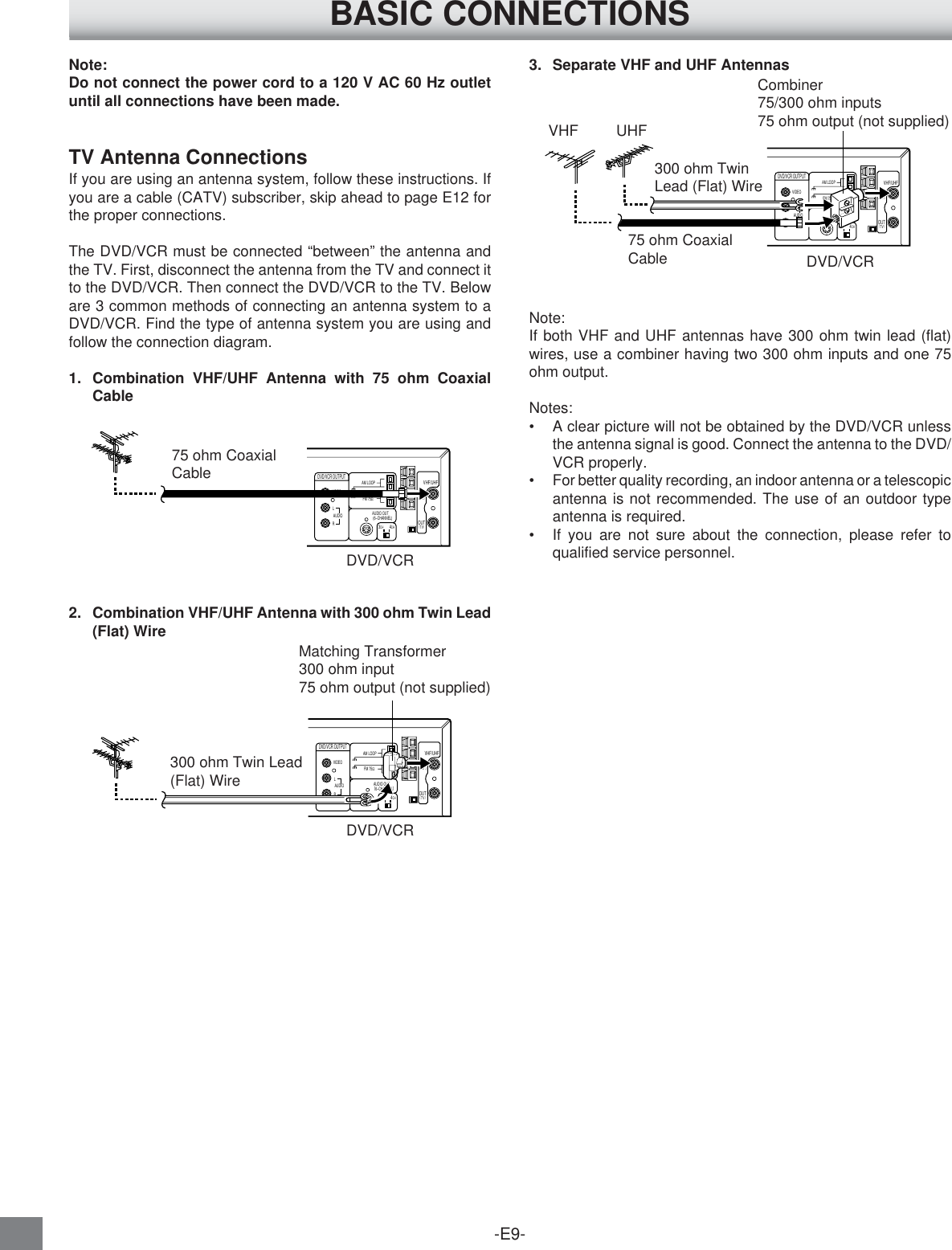-E9-Note:Do not connect the power cord to a 120 V AC 60 Hz outletuntil all connections have been made.TV Antenna ConnectionsIf you are using an antenna system, follow these instructions. Ifyou are a cable (CATV) subscriber, skip ahead to page E12 forthe proper connections.The DVD/VCR must be connected “between” the antenna andthe TV. First, disconnect the antenna from the TV and connect itto the DVD/VCR. Then connect the DVD/VCR to the TV. Beloware 3 common methods of connecting an antenna system to aDVD/VCR. Find the type of antenna system you are using andfollow the connection diagram.1. Combination VHF/UHF Antenna with 75 ohm CoaxialCable2. Combination VHF/UHF Antenna with 300 ohm Twin Lead(Flat) Wire3. Separate VHF and UHF AntennasNote:If both VHF and UHF antennas have 300 ohm twin lead (flat)wires, use a combiner having two 300 ohm inputs and one 75ohm output.Notes:•A clear picture will not be obtained by the DVD/VCR unlessthe antenna signal is good. Connect the antenna to the DVD/VCR properly.•For better quality recording, an indoor antenna or a telescopicantenna is not recommended. The use of an outdoor typeantenna is required.•If you are not sure about the connection, please refer toqualified service personnel.300 ohm Twin Lead(Flat) Wire3CH4CHVIDEOAM LOOPAUDIO AUDIO OUT (6–CHANNEL)LRINVHF/UHFANT.(          )OUTTV(       )DVD/VCR OUTPUTFM 75ΩDVD/VCRMatching Transformer300 ohm input75 ohm output (not supplied)VHF         UHF3CH4CHVIDEOAM LOOPAUDIO AUDIO OUT (6–CHANNEL)LRINVHF/UHFANT.(          )OUTTV(       )DVD/VCR OUTPUTFM 75ΩDVD/VCRCombiner75/300 ohm inputs75 ohm output (not supplied)300 ohm TwinLead (Flat) Wire75 ohm CoaxialCableBASIC CONNECTIONS75 ohm CoaxialCableDVD/VCR3CH4CHVIDEOAM LOOPAUDIO AUDIO OUT (6–CHANNEL)LRINVHF/UHFANT.(          )OUTTV(       )DVD/VCR OUTPUTFM 75Ω