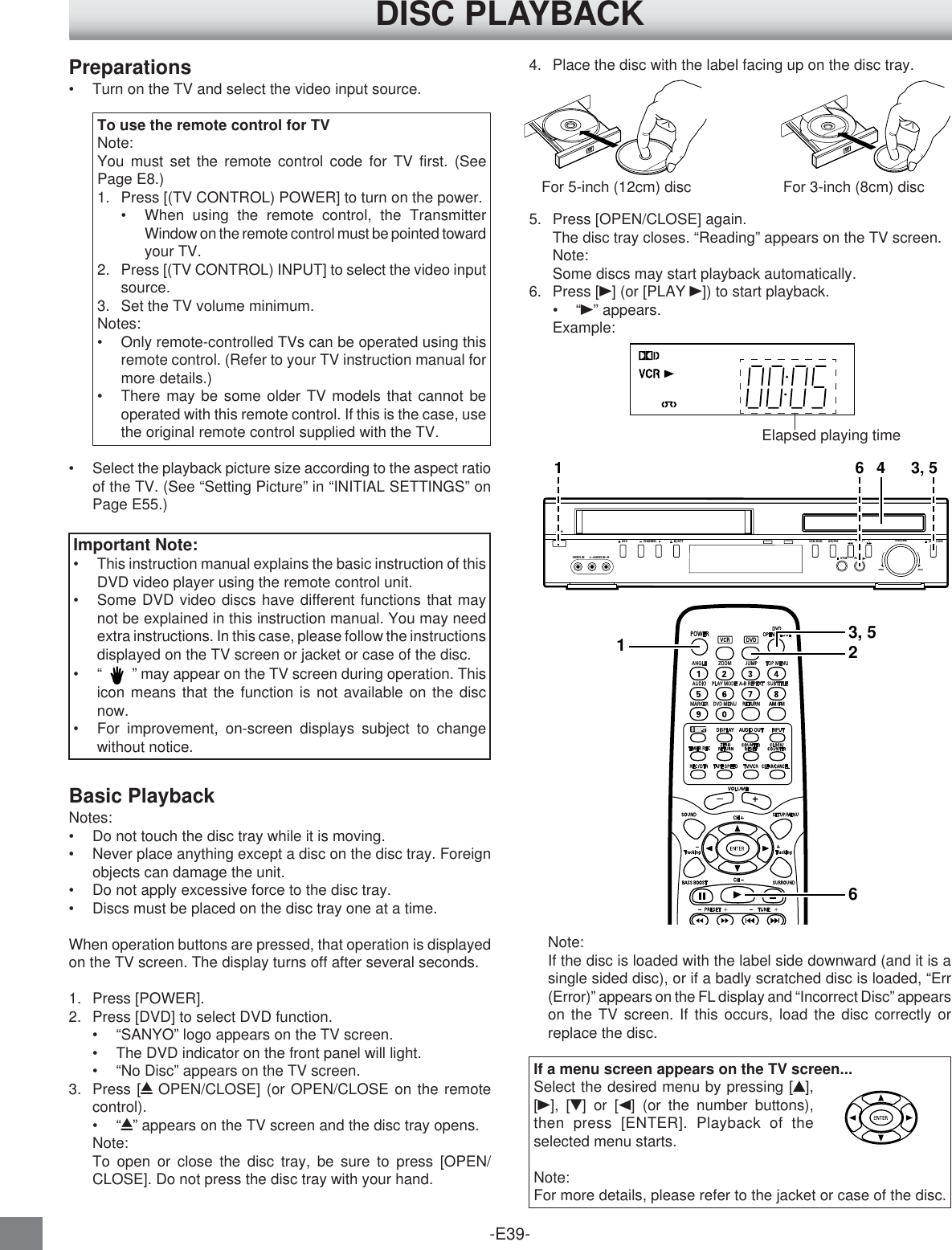 -E39-13, 526DISC PLAYBACKImportant Note:•This instruction manual explains the basic instruction of thisDVD video player using the remote control unit.•Some DVD video discs have different functions that maynot be explained in this instruction manual. You may needextra instructions. In this case, please follow the instructionsdisplayed on the TV screen or jacket or case of the disc.•“     ” may appear on the TV screen during operation. Thisicon means that the function is not available on the discnow.•For improvement, on-screen displays subject to changewithout notice.Preparations•Turn on the TV and select the video input source.To use the remote control for TVNote:You must set the remote control code for TV first. (SeePage E8.)1. Press [(TV CONTROL) POWER] to turn on the power.•When using the remote control, the TransmitterWindow on the remote control must be pointed towardyour TV.2. Press [(TV CONTROL) INPUT] to select the video inputsource.3. Set the TV volume minimum.Notes:•Only remote-controlled TVs can be operated using thisremote control. (Refer to your TV instruction manual formore details.)•There may be some older TV models that cannot beoperated with this remote control. If this is the case, usethe original remote control supplied with the TV.•Select the playback picture size according to the aspect ratioof the TV. (See “Setting Picture” in “INITIAL SETTINGS” onPage E55.)Basic PlaybackNotes:•Do not touch the disc tray while it is moving.•Never place anything except a disc on the disc tray. Foreignobjects can damage the unit.•Do not apply excessive force to the disc tray.•Discs must be placed on the disc tray one at a time.When operation buttons are pressed, that operation is displayedon the TV screen. The display turns off after several seconds.1. Press [POWER].2. Press [DVD] to select DVD function.•“SANYO” logo appears on the TV screen.•The DVD indicator on the front panel will light.•“No Disc” appears on the TV screen.3. Press [q OPEN/CLOSE] (or OPEN/CLOSE on the remotecontrol).•“q” appears on the TV screen and the disc tray opens.Note:To open or close the disc tray, be sure to press [OPEN/CLOSE]. Do not press the disc tray with your hand.Note:If the disc is loaded with the label side downward (and it is asingle sided disc), or if a badly scratched disc is loaded, “Err(Error)” appears on the FL display and “Incorrect Disc” appearson the TV screen. If this occurs, load the disc correctly orreplace the disc.If a menu screen appears on the TV screen...Select the desired menu by pressing [4],[a], [5] or [b] (or the number buttons),then press [ENTER]. Playback of theselected menu starts.Note:For more details, please refer to the jacket or case of the disc.For 5-inch (12cm) disc For 3-inch (8cm) discVIDEO IN L-AUDIO IN-R/ONVOLUMEMINIMAXEJECTRECCHANNELAM/FMVCR/DVDPRESET+-OPEN/CLOSESTOP PLAY1 6 4 3, 54. Place the disc with the label facing up on the disc tray.5. Press [OPEN/CLOSE] again.The disc tray closes. “Reading” appears on the TV screen.Note:Some discs may start playback automatically.6. Press [a] (or [PLAY a]) to start playback.•“a” appears.Example:Elapsed playing time