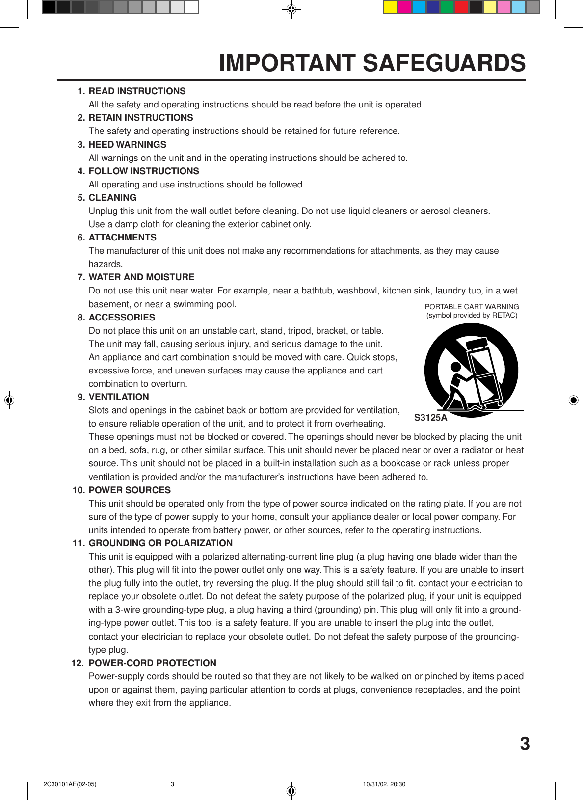 31. READ INSTRUCTIONSAll the safety and operating instructions should be read before the unit is operated.2. RETAIN INSTRUCTIONSThe safety and operating instructions should be retained for future reference.3. HEED WARNINGSAll warnings on the unit and in the operating instructions should be adhered to.4. FOLLOW INSTRUCTIONSAll operating and use instructions should be followed.5. CLEANINGUnplug this unit from the wall outlet before cleaning. Do not use liquid cleaners or aerosol cleaners.Use a damp cloth for cleaning the exterior cabinet only.6. ATTACHMENTSThe manufacturer of this unit does not make any recommendations for attachments, as they may causehazards.7. WATER AND MOISTUREDo not use this unit near water. For example, near a bathtub, washbowl, kitchen sink, laundry tub, in a wetbasement, or near a swimming pool.8. ACCESSORIESDo not place this unit on an unstable cart, stand, tripod, bracket, or table.The unit may fall, causing serious injury, and serious damage to the unit.An appliance and cart combination should be moved with care. Quick stops,excessive force, and uneven surfaces may cause the appliance and cartcombination to overturn.9. VENTILATIONSlots and openings in the cabinet back or bottom are provided for ventilation,to ensure reliable operation of the unit, and to protect it from overheating.These openings must not be blocked or covered. The openings should never be blocked by placing the uniton a bed, sofa, rug, or other similar surface. This unit should never be placed near or over a radiator or heatsource. This unit should not be placed in a built-in installation such as a bookcase or rack unless properventilation is provided and/or the manufacturer’s instructions have been adhered to.10. POWER SOURCESThis unit should be operated only from the type of power source indicated on the rating plate. If you are notsure of the type of power supply to your home, consult your appliance dealer or local power company. Forunits intended to operate from battery power, or other sources, refer to the operating instructions.11. GROUNDING OR POLARIZATIONThis unit is equipped with a polarized alternating-current line plug (a plug having one blade wider than theother). This plug will fit into the power outlet only one way. This is a safety feature. If you are unable to insertthe plug fully into the outlet, try reversing the plug. If the plug should still fail to fit, contact your electrician toreplace your obsolete outlet. Do not defeat the safety purpose of the polarized plug, if your unit is equippedwith a 3-wire grounding-type plug, a plug having a third (grounding) pin. This plug will only fit into a ground-ing-type power outlet. This too, is a safety feature. If you are unable to insert the plug into the outlet,contact your electrician to replace your obsolete outlet. Do not defeat the safety purpose of the grounding-type plug.12. POWER-CORD PROTECTIONPower-supply cords should be routed so that they are not likely to be walked on or pinched by items placedupon or against them, paying particular attention to cords at plugs, convenience receptacles, and the pointwhere they exit from the appliance.S3125APORTABLE CART WARNING(symbol provided by RETAC)IMPORTANT SAFEGUARDS 2C30101AE(02-05) 10/31/02, 20:303