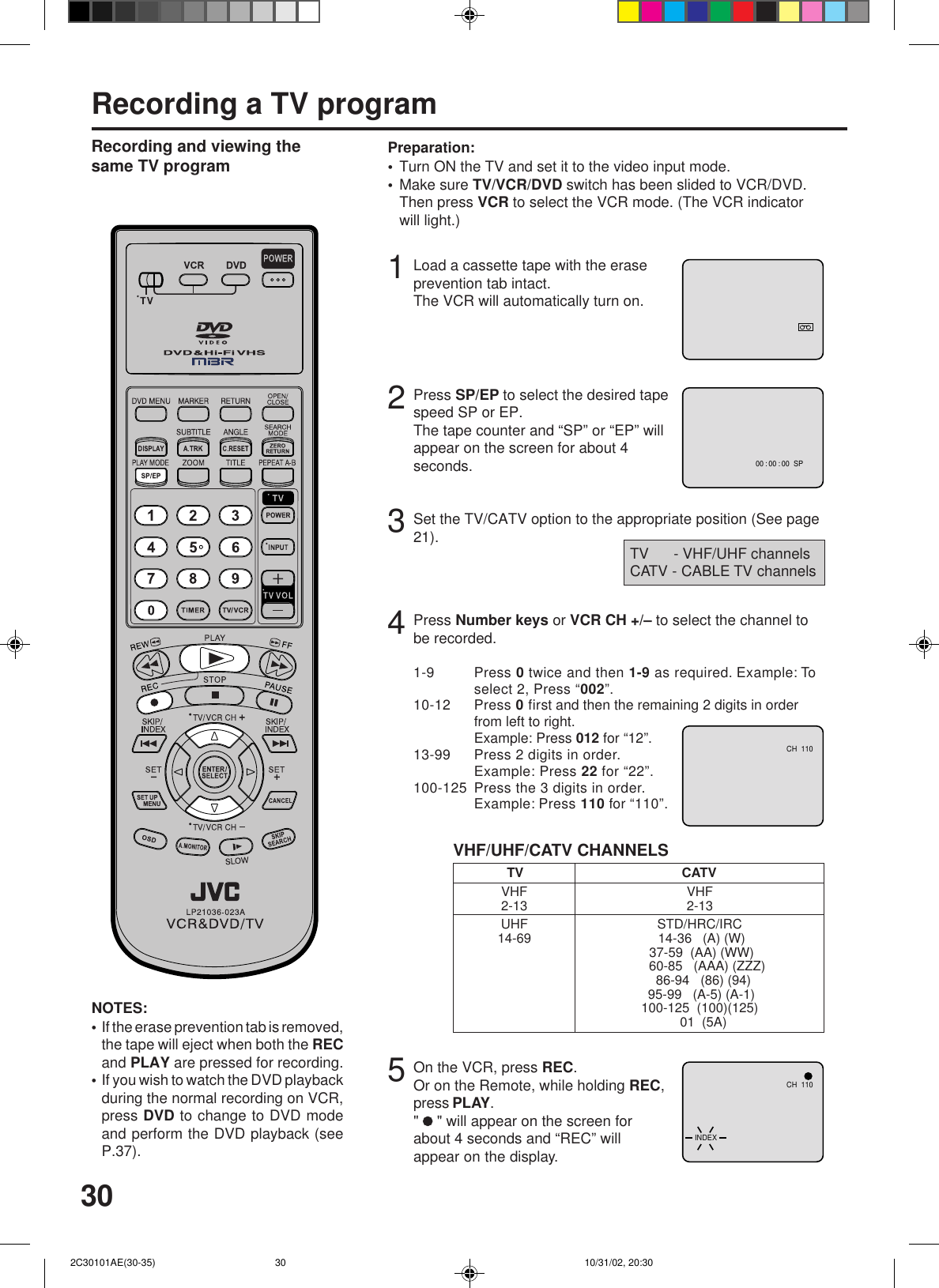 303Recording a TV programLoad a cassette tape with the eraseprevention tab intact.The VCR will automatically turn on.Set the TV/CATV option to the appropriate position (See page21).12Press SP/EP to select the desired tapespeed SP or EP.The tape counter and “SP” or “EP” willappear on the screen for about 4seconds.4TV      - VHF/UHF channelsCATV - CABLE TV channelsRecording and viewing thesame TV programPress Number keys or VCR CH +/– to select the channel tobe recorded.VHF/UHF/CATV CHANNELSTV CATVVHF2-13UHF14-69VHF2-13STD/HRC/IRC 14-36   (A) (W) 37-59  (AA) (WW)    60-85   (AAA) (ZZZ)  86-94   (86) (94) 95-99   (A-5) (A-1)100-125  (100)(125)  01  (5A)5On the VCR, press REC.Or on the Remote, while holding REC,press PLAY.&quot;   &quot; will appear on the screen forabout 4 seconds and “REC” willappear on the display.NOTES:If the erase prevention tab is removed,the tape will eject when both the RECand PLAY are pressed for recording.If you wish to watch the DVD playbackduring the normal recording on VCR,press DVD to change to DVD modeand perform the DVD playback (seeP.37).••Turn ON the TV and set it to the video input mode.Make sure TV/VCR/DVD switch has been slided to VCR/DVD.Then press VCR to select the VCR mode. (The VCR indicatorwill light.)Preparation:••00 : 00 : 00  SPCH  110CH  110INDEX1-9 Press 0 twice and then 1-9 as required. Example: Toselect 2, Press “002”.10-12 Press 0 first and then the remaining 2 digits in orderfrom left to right.Example: Press 012 for “12”.13-99 Press 2 digits in order.Example: Press 22 for “22”.100-125 Press the 3 digits in order.Example: Press 110 for “110”. 2C30101AE(30-35) 10/31/02, 20:3030