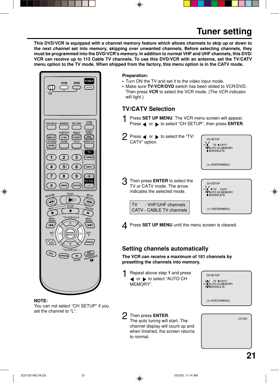 213Tuner settingThis DVD/VCR is equipped with a channel memory feature which allows channels to skip up or down tothe next channel set into memory, skipping over unwanted channels. Before selecting channels, theymust be programmed into the DVD/VCR’s memory. In addition to normal VHF and UHF channels, this DVD/VCR can receive up to 113 Cable TV channels. To use this DVD/VCR with an antenna, set the TV/CATVmenu option to the TV mode. When shipped from the factory, this menu option is in the CATV mode.Press SET UP MENU. The VCR menu screen will appear.Press   or   to select “CH SETUP”, then press ENTER.Then press ENTER to select theTV or CATV mode. The arrowindicates the selected mode.12Press   or   to select the “TV/CATV” option.4Press SET UP MENU until the menu screen is cleared.TV      - VHF/UHF channelsCATV - CABLE TV channels2Setting channels automaticallyThe VCR can receive a maximum of 181 channels bypresetting the channels into memory.Then press ENTER.The auto tuning will start. Thechannel display will count up andwhen finished, the screen returnsto normal.1Repeat above step 1 and press or   to select “AUTO CHMEMORY”.TV/CATV SelectionTurn ON the TV and set it to the video input mode.Make sure TV/VCR/DVD switch has been slided to VCR/DVD.Then press VCR to select the VCR mode. (The VCR indicatorwill light.)Preparation:••CH 002You can not select “CH SETUP” if youset the channel to “L”.NOTE: 2C51201AE(18-23) 15/3/03, 11:14 AM21