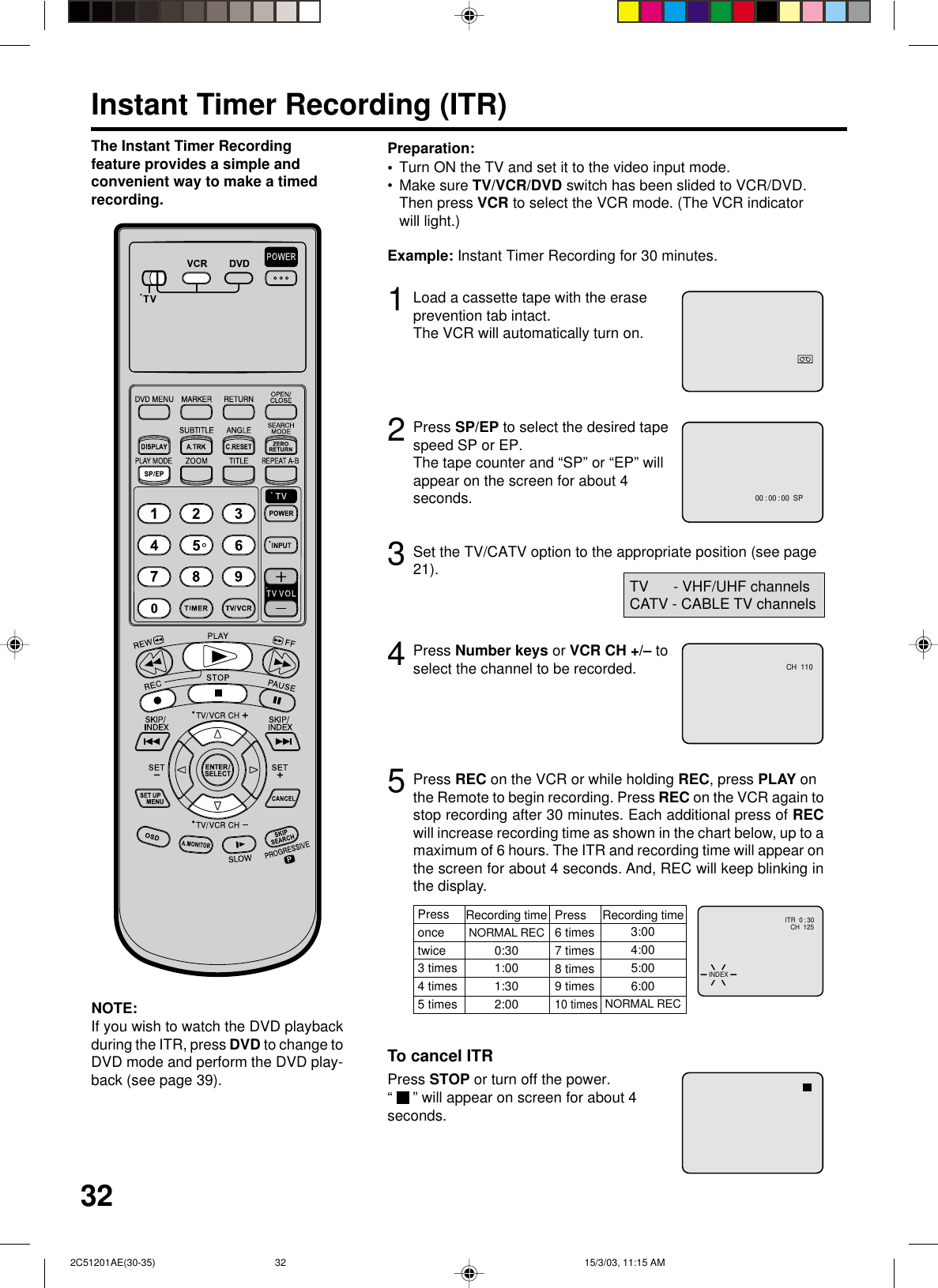 323Instant Timer Recording (ITR)Load a cassette tape with the eraseprevention tab intact.The VCR will automatically turn on.Set the TV/CATV option to the appropriate position (see page21).12Press SP/EP to select the desired tapespeed SP or EP.The tape counter and “SP” or “EP” willappear on the screen for about 4seconds.4TV      - VHF/UHF channelsCATV - CABLE TV channelsThe Instant Timer Recordingfeature provides a simple andconvenient way to make a timedrecording.Press Number keys or VCR CH +/– toselect the channel to be recorded.5NOTE:If you wish to watch the DVD playbackduring the ITR, press DVD to change toDVD mode and perform the DVD play-back (see page 39).Example: Instant Timer Recording for 30 minutes.Press REC on the VCR or while holding REC, press PLAY onthe Remote to begin recording. Press REC on the VCR again tostop recording after 30 minutes. Each additional press of RECwill increase recording time as shown in the chart below, up to amaximum of 6 hours. The ITR and recording time will appear onthe screen for about 4 seconds. And, REC will keep blinking inthe display.Press STOP or turn off the power.“  ” will appear on screen for about 4seconds.To cancel ITRPressoncetwice3 times4 times5 timesNORMAL REC0:301:001:302:003:004:005:006:00NORMAL RECRecording time Press6 times7 times8 times9 times10 timesRecording timeTurn ON the TV and set it to the video input mode.Make sure TV/VCR/DVD switch has been slided to VCR/DVD.Then press VCR to select the VCR mode. (The VCR indicatorwill light.)Preparation:••CH  110CH  125INDEXITR  0 : 3000 : 00 : 00  SP 2C51201AE(30-35) 15/3/03, 11:15 AM32