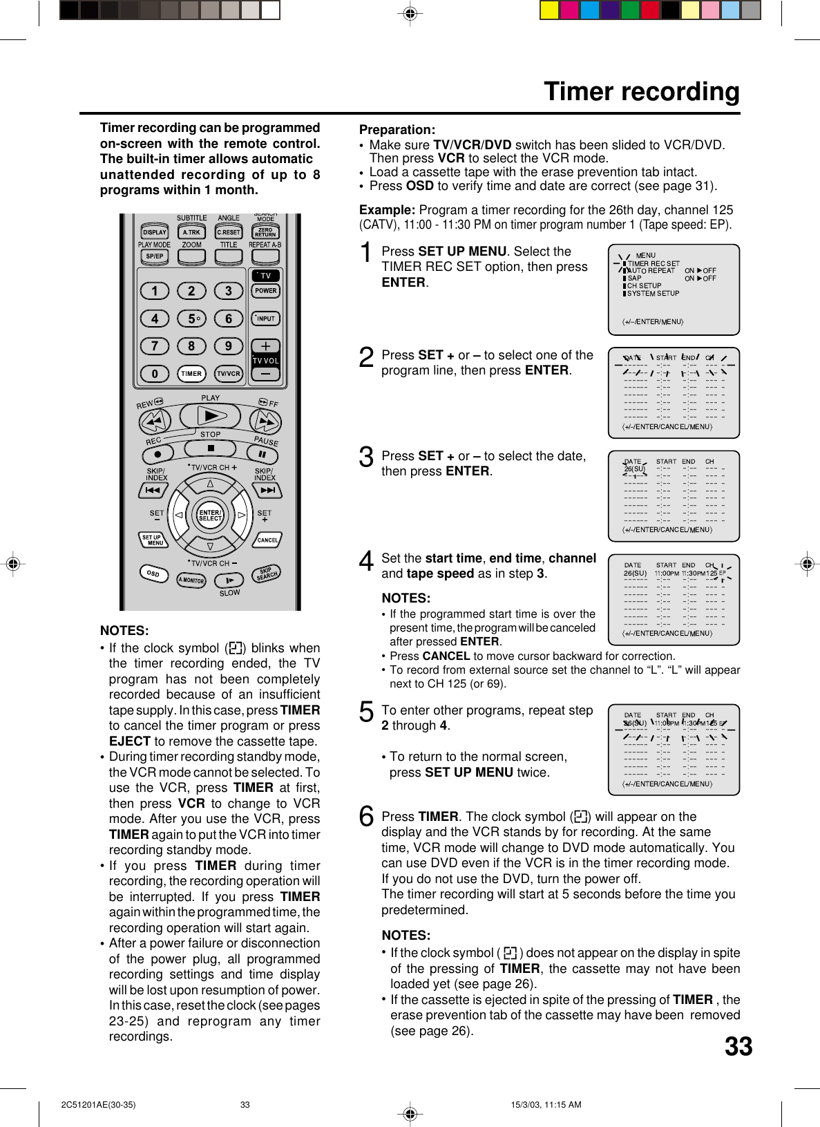 333Timer recordingPress SET UP MENU. Select theTIMER REC SET option, then pressENTER.Press SET + or – to select the date,then press ENTER.12Press SET + or – to select one of theprogram line, then press ENTER.4Make sure TV/VCR/DVD switch has been slided to VCR/DVD.Then press VCR to select the VCR mode.Load a cassette tape with the erase prevention tab intact.Press OSD to verify time and date are correct (see page 31).Preparation:•••Timer recording can be programmedon-screen with the remote control.The built-in timer allows automaticunattended recording of up to 8programs within 1 month.Set the start time, end time, channeland tape speed as in step 3.Example: Program a timer recording for the 26th day, channel 125(CATV), 11:00 - 11:30 PM on timer program number 1 (Tape speed: EP).NOTES:If the programmed start time is over thepresent  time, the program will be canceledafter pressed ENTER.•••5To enter other programs, repeat step2 through 4.• To return to the normal screen,press SET UP MENU twice.6Press TIMER. The clock symbol ( ) will appear on thedisplay and the VCR stands by for recording. At the sametime, VCR mode will change to DVD mode automatically. Youcan use DVD even if the VCR is in the timer recording mode.If you do not use the DVD, turn the power off.The timer recording will start at 5 seconds before the time youpredetermined.NOTES:If the clock symbol (   ) does not appear on the display in spiteof the pressing of TIMER, the cassette may not have beenloaded yet (see page 26).If the cassette is ejected in spite of the pressing of TIMER , theerase prevention tab of the cassette may have been  removed(see page 26).••NOTES:If the clock symbol ( ) blinks whenthe timer recording ended, the TVprogram has not been completelyrecorded because of an insufficienttape supply. In this case, press TIMERto cancel the timer program or pressEJECT to remove the cassette tape.During timer recording standby mode,the VCR mode cannot be selected. Touse the VCR, press TIMER at first,then press VCR to change to VCRmode. After you use the VCR, pressTIMER again to put the VCR into timerrecording standby mode.If you press TIMER during timerrecording, the recording operation willbe interrupted. If you press TIMERagain within the programmed time, therecording operation will start again.After a power failure or disconnectionof the power plug, all programmedrecording settings and time displaywill be lost upon resumption of power.In this case, reset the clock (see pages23-25) and reprogram any timerrecordings.••••Press CANCEL to move cursor backward for correction.To record from external source set the channel to “L”. “L” will appearnext to CH 125 (or 69). 2C51201AE(30-35) 15/3/03, 11:15 AM33