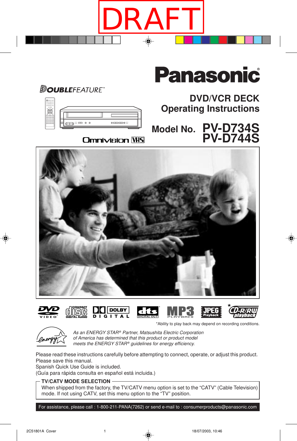 DVD/VCR DECKOperating InstructionsModel No.  PV-D734SPV-D744SFor assistance, please call : 1-800-211-PANA(7262) or send e-mail to : consumerproducts@panasonic.comPlease read these instructions carefully before attempting to connect, operate, or adjust this product.Please save this manual.Spanish Quick Use Guide is included.(Guía para rápida consulta en español está incluida.)TV/CATV MODE SELECTIONWhen shipped from the factory, the TV/CATV menu option is set to the “CATV” (Cable Television)mode. If not using CATV, set this menu option to the “TV” position.As an ENERGY STAR® Partner, Matsushita Electric Corporationof America has determined that this product or product modelmeets the ENERGY STAR® guidelines for energy efﬁciency.*Ability to play back may depend on recording conditions. 2C51801A  Cover 18/07/2003, 10:461DRAFT