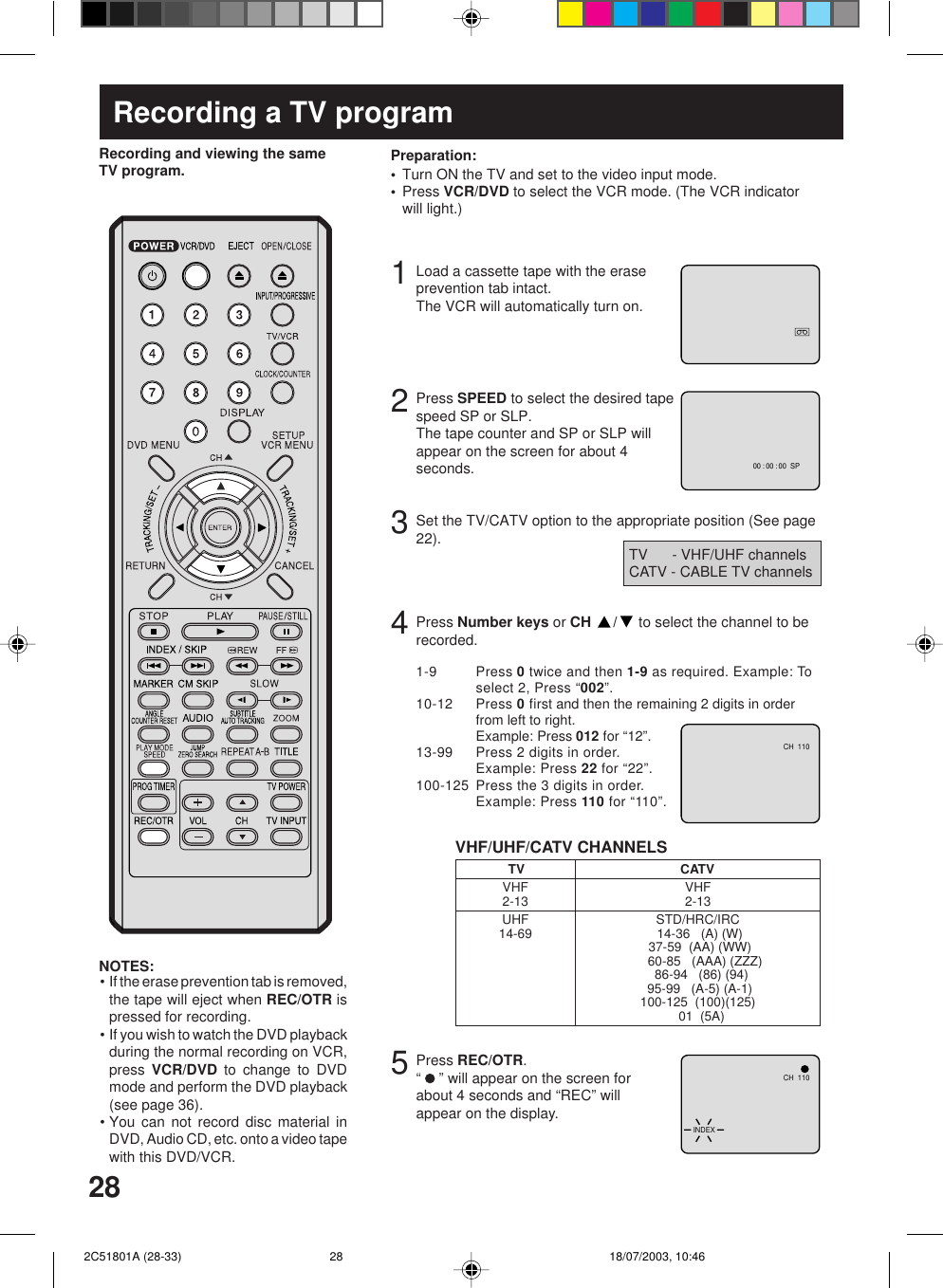283Recording a TV programLoad a cassette tape with the eraseprevention tab intact.The VCR will automatically turn on.Set the TV/CATV option to the appropriate position (See page22).12Press SPEED to select the desired tapespeed SP or SLP.The tape counter and SP or SLP willappear on the screen for about 4seconds.4TV      - VHF/UHF channelsCATV - CABLE TV channelsRecording and viewing the sameTV program.Press Number keys or CH  / to select the channel to berecorded.VHF/UHF/CATV CHANNELSTV CATVVHF2-13UHF14-69VHF2-13STD/HRC/IRC 14-36   (A) (W) 37-59  (AA) (WW)    60-85   (AAA) (ZZZ)  86-94   (86) (94) 95-99   (A-5) (A-1)100-125  (100)(125)  01  (5A)5Press REC/OTR.“   ” will appear on the screen forabout 4 seconds and “REC” willappear on the display.NOTES:• If the erase prevention tab is removed,the tape will eject when REC/OTR ispressed for recording.• If you wish to watch the DVD playbackduring the normal recording on VCR,press  VCR/DVD to change to DVDmode and perform the DVD playback(see page 36).• You can not record disc material inDVD, Audio CD, etc. onto a video tapewith this DVD/VCR.Turn ON the TV and set to the video input mode.Press VCR/DVD to select the VCR mode. (The VCR indicatorwill light.)Preparation:••00 : 00 : 00  SPCH  110CH  110INDEX1-9 Press 0 twice and then 1-9 as required. Example: Toselect 2, Press “002”.10-12 Press 0 first and then the remaining 2 digits in orderfrom left to right.Example: Press 012 for “12”.13-99 Press 2 digits in order.Example: Press 22 for “22”.100-125 Press the 3 digits in order.Example: Press 110 for “110”. 2C51801A (28-33) 18/07/2003, 10:4628