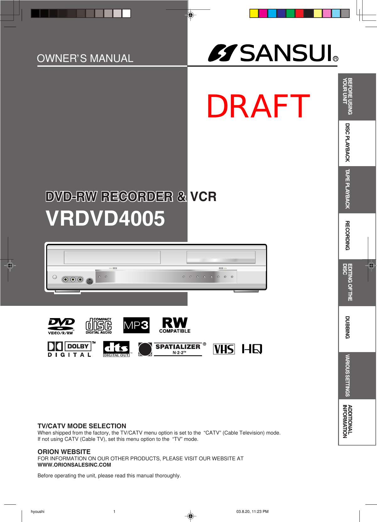 DVD-RW RECORDER &amp; VCRRDVD-RW RECORDER &amp; VCROWNER S MANUALBefore operating the unit, please read this manual thoroughly.TV/CATV MODE SELECTIONWhen shipped from the factory, the TV/CATV menu option is set to the  “CATV” (Cable Television) mode.If not using CATV (Cable TV), set this menu option to the  “TV” mode.ORION WEBSITEFOR INFORMATION ON OUR OTHER PRODUCTS, PLEASE VISIT OUR WEBSITE ATWWW.ORIONSALESINC.COMVRDVD4005BEFORE USINGYOUR UNIT DISC PLAYBACK TAPE PLAYBACK RECORDING DUBBINGVARIOUS SETTINGSADDITIONAL INFORMATIONEDITING OF THE DISC, hyoushi 03.8.20, 11:23 PM1DRAFT