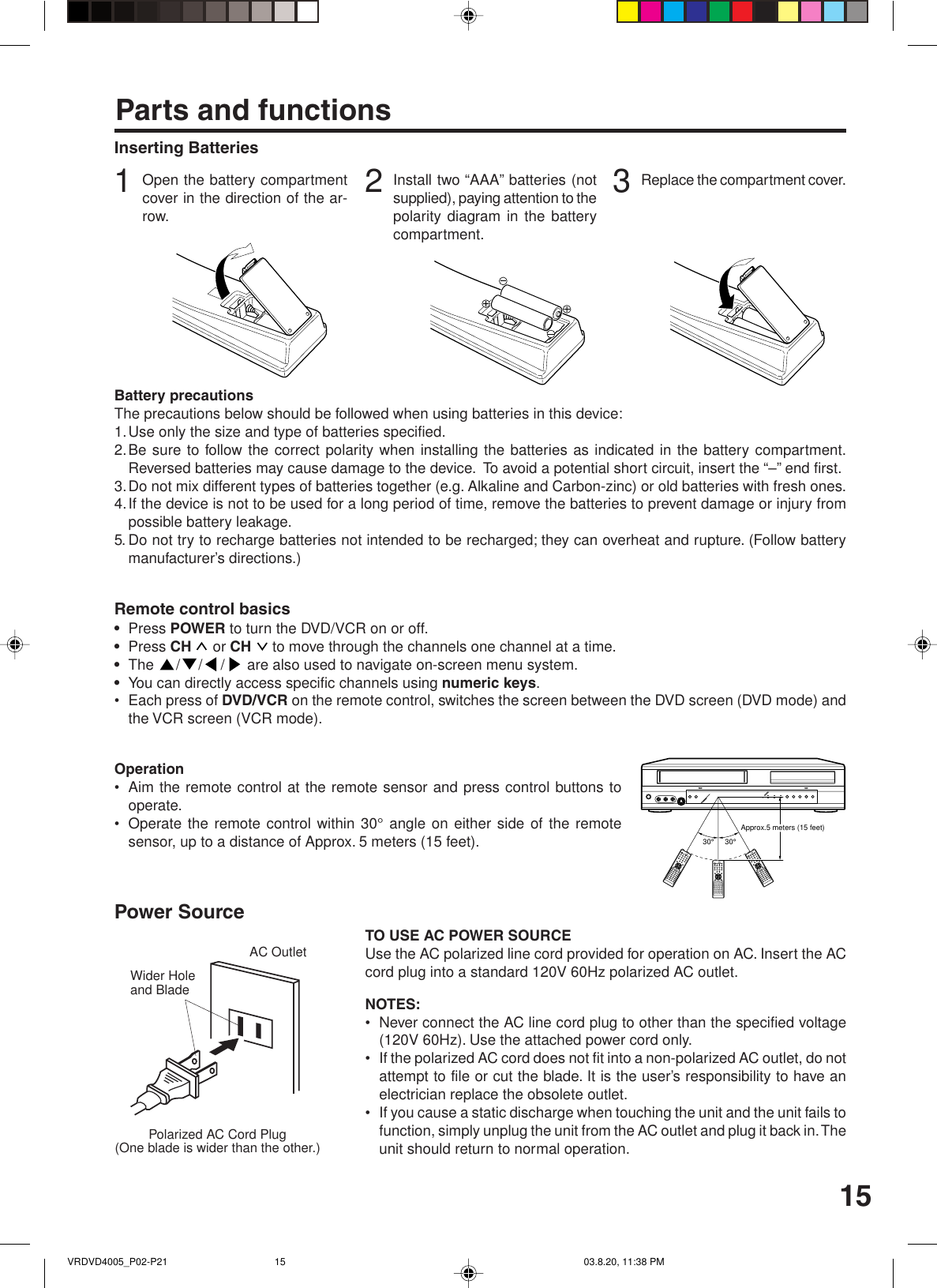15Inserting BatteriesParts and functions3Replace the compartment cover.2Install two “AAA” batteries (notsupplied), paying attention to thepolarity diagram in the batterycompartment.1Open the battery compartmentcover in the direction of the ar-row.Battery precautionsThe precautions below should be followed when using batteries in this device:1.Use only the size and type of batteries specified.2.Be sure to follow the correct polarity when installing the batteries as indicated in the battery compartment.Reversed batteries may cause damage to the device.  To avoid a potential short circuit, insert the “–” end first.3.Do not mix different types of batteries together (e.g. Alkaline and Carbon-zinc) or old batteries with fresh ones.4.If the device is not to be used for a long period of time, remove the batteries to prevent damage or injury frompossible battery leakage.5. Do not try to recharge batteries not intended to be recharged; they can overheat and rupture. (Follow batterymanufacturer’s directions.)Remote control basics•Press POWER to turn the DVD/VCR on or off.•Press CH   or CH   to move through the channels one channel at a time.•The  /// are also used to navigate on-screen menu system.•You can directly access specific channels using numeric keys.• Each press of DVD/VCR on the remote control, switches the screen between the DVD screen (DVD mode) andthe VCR screen (VCR mode).Operation• Aim the remote control at the remote sensor and press control buttons tooperate.• Operate the remote control within 30° angle on either side of the remotesensor, up to a distance of Approx. 5 meters (15 feet).Polarized AC Cord Plug(One blade is wider than the other.)AC OutletWider Holeand BladePower SourceTO USE AC POWER SOURCEUse the AC polarized line cord provided for operation on AC. Insert the ACcord plug into a standard 120V 60Hz polarized AC outlet.NOTES:• Never connect the AC line cord plug to other than the specified voltage(120V 60Hz). Use the attached power cord only.• If the polarized AC cord does not fit into a non-polarized AC outlet, do notattempt to file or cut the blade. It is the user’s responsibility to have anelectrician replace the obsolete outlet.• If you cause a static discharge when touching the unit and the unit fails tofunction, simply unplug the unit from the AC outlet and plug it back in. Theunit should return to normal operation.30°30°Approx.5 meters (15 feet)VRDVD4005_P02-P21 03.8.20, 11:38 PM15