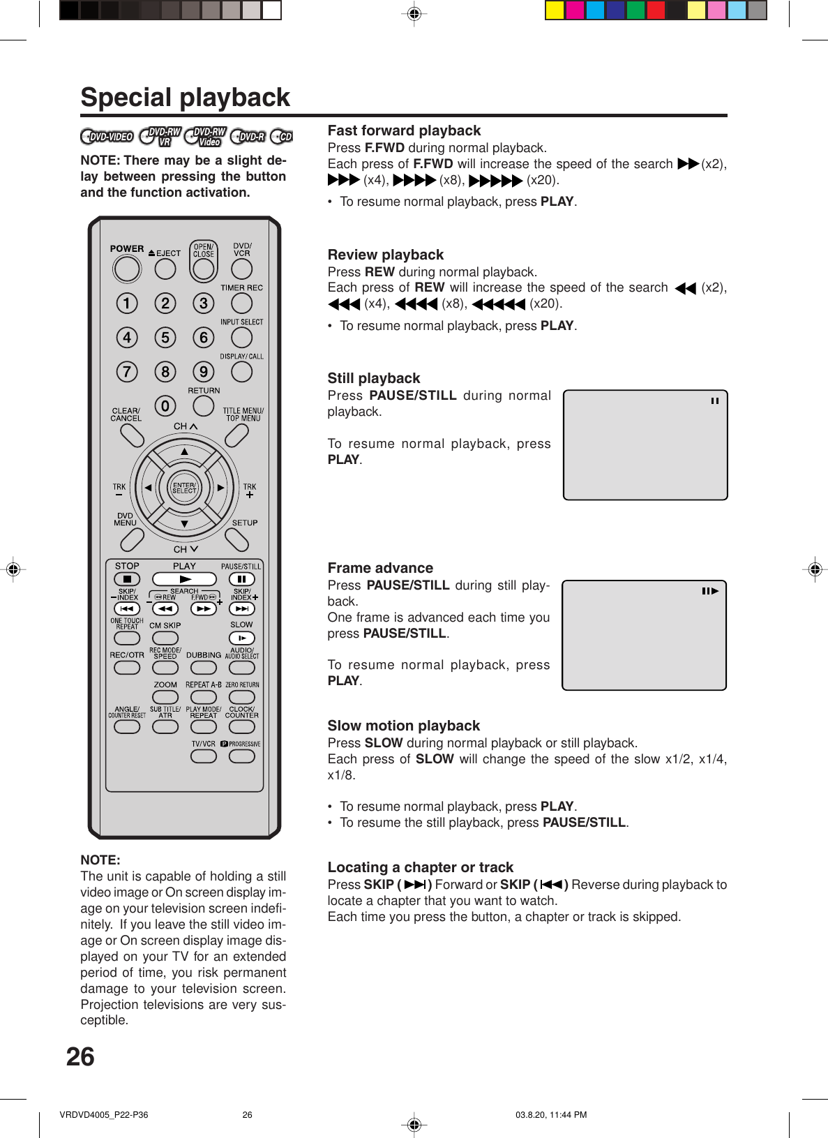 26Special playbackNOTE: There may be a slight de-lay between pressing the buttonand the function activation.NOTE:The unit is capable of holding a stillvideo image or On screen display im-age on your television screen indefi-nitely.  If you leave the still video im-age or On screen display image dis-played on your TV for an extendedperiod of time, you risk permanentdamage to your television screen.Projection televisions are very sus-ceptible.Fast forward playbackPress F.FWD during normal playback.Each press of F.FWD will increase the speed of the search  (x2),(x4),  (x8),   (x20).•To resume normal playback, press PLAY.Review playbackPress REW during normal playback.Each press of REW will increase the speed of the search   (x2), (x4),   (x8),   (x20).•To resume normal playback, press PLAY.Still playbackPress PAUSE/STILL  during normalplayback.To resume normal playback, pressPLAY.Frame advancePress PAUSE/STILL  during still play-back.One frame is advanced each time youpress PAUSE/STILL.To resume normal playback, pressPLAY.Slow motion playbackPress SLOW during normal playback or still playback.Each press of SLOW will change the speed of the slow x1/2, x1/4,x1/8.•To resume normal playback, press PLAY.•To resume the still playback, press PAUSE/STILL.Locating a chapter or trackPress SKIP ( ) Forward or SKIP ( ) Reverse during playback tolocate a chapter that you want to watch.Each time you press the button, a chapter or track is skipped.VRDVD4005_P22-P36 03.8.20, 11:44 PM26