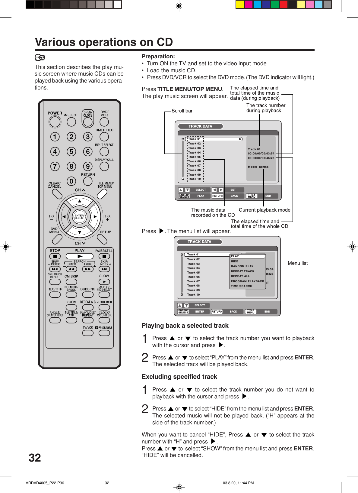 32Various operations on CDPreparation:•Turn ON the TV and set to the video input mode.•Load the music CD.•Press DVD/VCR to select the DVD mode. (The DVD indicator will light.)Press TITLE MENU/TOP MENU.The play music screen will appear.This section describes the play mu-sic screen where music CDs can beplayed back using the various opera-tions.Track 02Track 03Track 04Track 05Track 06Track 07Track 08Track 09Track 10Track 01Track 0100:00:00/00:03:5400:00:00/00:45:28Mode:  normalTRACK DATAENTER/SELECT RETURNPLAY BACK ENDSELECT SETTITLEMENUTrack 02Track 03Track 04Track 05Track 06Track 07Track 08Track 09Track 10Track 01Track 0100:00:00/00:03:5400:00:00/00:45:28Mode:  normalTRACK DATAENTER/SELECTRETURNENTER BACK ENDSELECTTITLEMENUPLAYHIDERANDOM PLAYREPEAT TRACKREPEAT ALLPROGRAM PLAYBACKTIME SEARCHPLAYPress  . The menu list will appear.Playing back a selected track1Press   or   to select the track number you want to playbackwith the cursor and press  .2Press   or   to select “PLAY” from the menu list and press ENTER.The selected track will be played back.Excluding specified track1Press   or   to select the track number you do not want toplayback with the cursor and press  .2Press   or   to select “HIDE” from the menu list and press ENTER.The selected music will not be played back. (“H” appears at theside of the track number.)When you want to cancel “HIDE”, Press   or   to select the tracknumber with “H” and press  .Press   or   to  select “SHOW” from the menu list and press ENTER,“HIDE” will be cancelled.VRDVD4005_P22-P36 03.8.20, 11:44 PM32