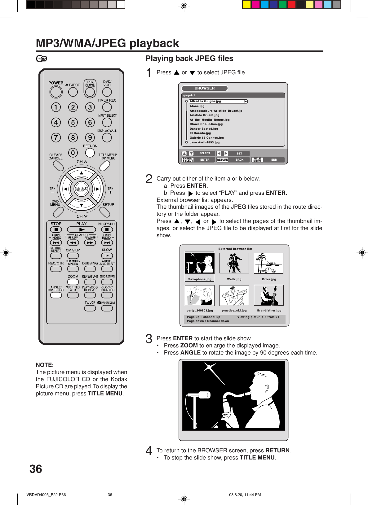 36MP3/WMA/JPEG playbackNOTE:The picture menu is displayed whenthe FUJICOLOR CD or the KodakPicture CD are played. To display thepicture menu, press TITLE MENU.Playing back JPEG files1Press   or   to select JPEG file.2Carry out either of the item a or b below.a: Press ENTER.b: Press   to select “PLAY” and press ENTER.External browser list appears.The thumbnail images of the JPEG files stored in the route direc-tory or the folder appear.Press  ,  ,   or   to select the pages of the thumbnail im-ages, or select the JPEG file to be displayed at first for the slideshow.3Press ENTER to start the slide show.•Press ZOOM to enlarge the displayed image.•Press ANGLE to rotate the image by 90 degrees each time.4To return to the BROWSER screen, press RETURN.•To stop the slide show, press TITLE MENU.Alone.jpgAmbassadeurs-Aristide_Bruant.jpArlstide Bruant.jpgAt_the_Moulin_Rouge.jpgClown Cha-U-Kao.jpgDancer Seated.jpgEI Dorado.jpgGalerie 65 Cannes.jpgJane Avril-1893.jpgAlfred Ia Guigne.jpg/popArtBROWSERENTER/SELECTRETURNENTER BACKSETENDSELECTTITLEMENUExternal browser listSaxophone.jpg Waltz.jpg Drive.jpgparty_240803.jpg practice_ski.jpg Grandfather.jpgPage up : Channel up Viewing pictur  1-6 from 21Page down : Channel downVRDVD4005_P22-P36 03.8.20, 11:44 PM36