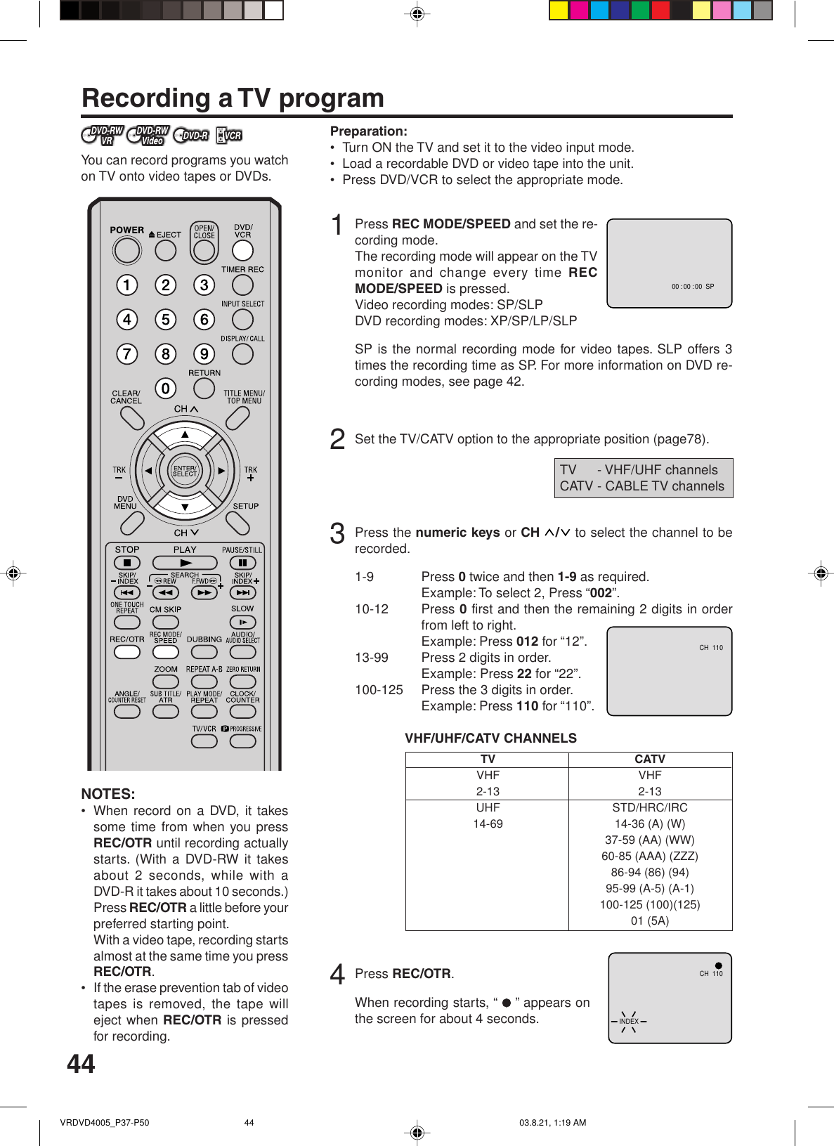 44Recording a TV programPreparation:•Turn ON the TV and set it to the video input mode.•Load a recordable DVD or video tape into the unit.•Press DVD/VCR to select the appropriate mode.1Press REC MODE/SPEED and set the re-cording mode.The recording mode will appear on the TVmonitor and change every time RECMODE/SPEED is pressed.Video recording modes: SP/SLPDVD recording modes: XP/SP/LP/SLPSP is the normal recording mode for video tapes. SLP offers 3times the recording time as SP. For more information on DVD re-cording modes, see page 42.2Set the TV/CATV option to the appropriate position (page78).3Press the numeric keys or CH  /  to select the channel to berecorded.1-9 Press 0 twice and then 1-9 as required.Example: To select 2, Press “002”.10-12 Press 0 first and then the remaining 2 digits in orderfrom left to right.Example: Press 012 for “12”.13-99 Press 2 digits in order.Example: Press 22 for “22”.100-125 Press the 3 digits in order.Example: Press 110 for “110”.VHF/UHF/CATV CHANNELS4Press REC/OTR.When recording starts, “  ” appears onthe screen for about 4 seconds.NOTES:•When record on a DVD, it takessome time from when you pressREC/OTR until recording actuallystarts. (With a DVD-RW it takesabout 2 seconds, while with aDVD-R it takes about 10 seconds.)Press REC/OTR a little before yourpreferred starting point.With a video tape, recording startsalmost at the same time you pressREC/OTR.•If the erase prevention tab of videotapes is removed, the tape willeject when REC/OTR is pressedfor recording.You can record programs you watchon TV onto video tapes or DVDs.TVVHF2-13UHF14-69CATVVHF2-13STD/HRC/IRC14-36 (A) (W)37-59 (AA) (WW)60-85 (AAA) (ZZZ)86-94 (86) (94)95-99 (A-5) (A-1)100-125 (100)(125)01 (5A)TV - VHF/UHF channelsCATV - CABLE TV channels00 : 00 : 00  SPCH  110CH  110INDEXVRDVD4005_P37-P50 03.8.21, 1:19 AM44