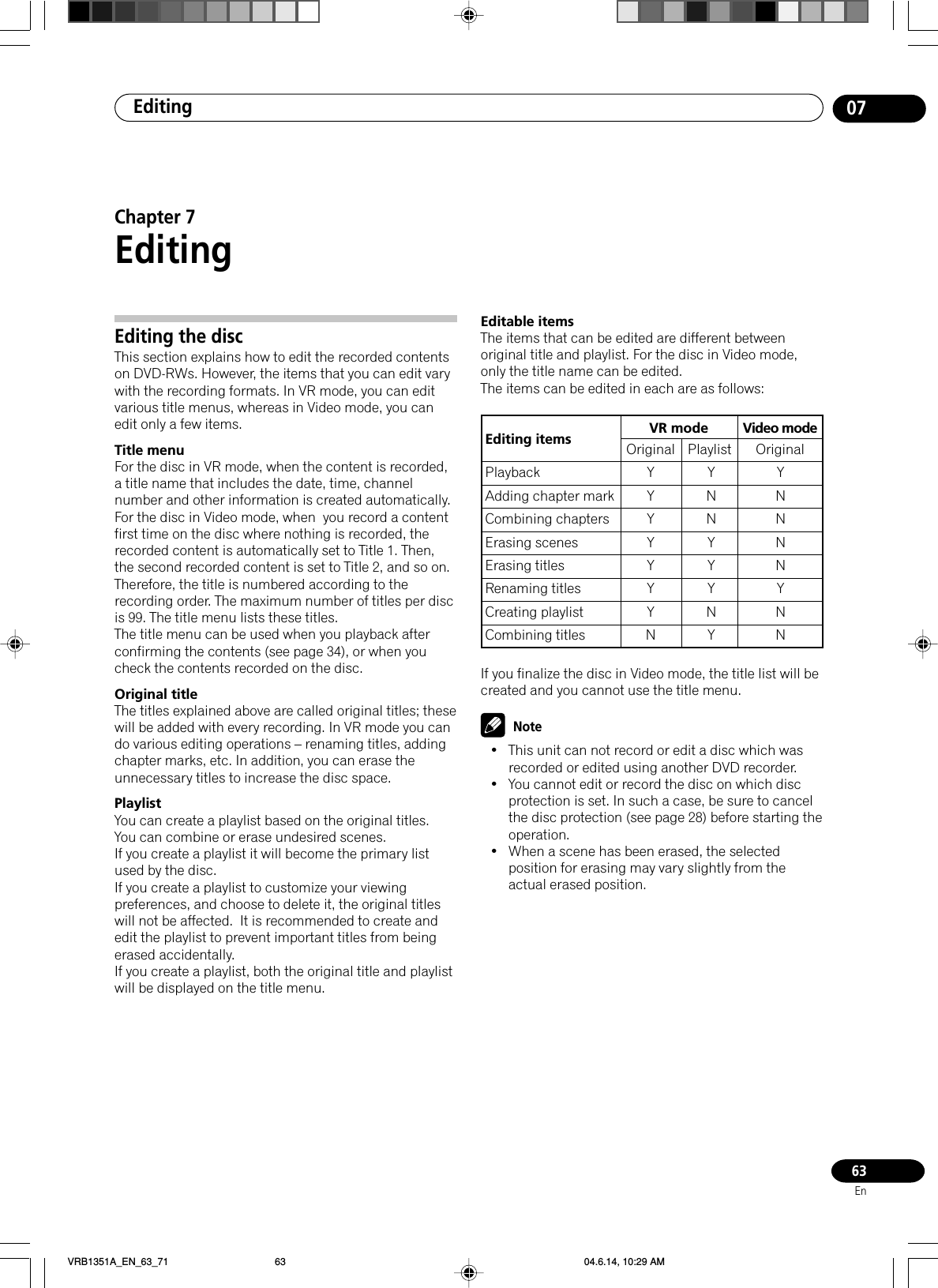 Editing 0763EnEditing the discThis section explains how to edit the recorded contentson DVD-RWs. However, the items that you can edit varywith the recording formats. In VR mode, you can editvarious title menus, whereas in Video mode, you canedit only a few items.Title menuFor the disc in VR mode, when the content is recorded,a title name that includes the date, time, channelnumber and other information is created automatically.For the disc in Video mode, when  you record a contentfirst time on the disc where nothing is recorded, therecorded content is automatically set to Title 1. Then,the second recorded content is set to Title 2, and so on.Therefore, the title is numbered according to therecording order. The maximum number of titles per discis 99. The title menu lists these titles.The title menu can be used when you playback afterconfirming the contents (see page 34), or when youcheck the contents recorded on the disc.Original titleThe titles explained above are called original titles; thesewill be added with every recording. In VR mode you cando various editing operations – renaming titles, addingchapter marks, etc. In addition, you can erase theunnecessary titles to increase the disc space.PlaylistYou can create a playlist based on the original titles.You can combine or erase undesired scenes.If you create a playlist it will become the primary listused by the disc.If you create a playlist to customize your viewingpreferences, and choose to delete it, the original titleswill not be affected.  It is recommended to create andedit the playlist to prevent important titles from beingerased accidentally.If you create a playlist, both the original title and playlistwill be displayed on the title menu.Editable itemsThe items that can be edited are different betweenoriginal title and playlist. For the disc in Video mode,only the title name can be edited.The items can be edited in each are as follows:If you finalize the disc in Video mode, the title list will becreated and you cannot use the title menu.Note• This unit can not record or edit a disc which wasrecorded or edited using another DVD recorder.• You cannot edit or record the disc on which discprotection is set. In such a case, be sure to cancelthe disc protection (see page 28) before starting theoperation.• When a scene has been erased, the selectedposition for erasing may vary slightly from theactual erased position.Chapter 7EditingEditing items VR modePlaybackAdding chapter markCombining chaptersErasing scenesErasing titlesRenaming titlesCreating playlistCombining titlesOriginal PlaylistYYYYYYYNYNNYYYNYYNNNNYNNVideo modeOriginalVRB1351A_EN_63_71 04.6.14, 10:29 AM63