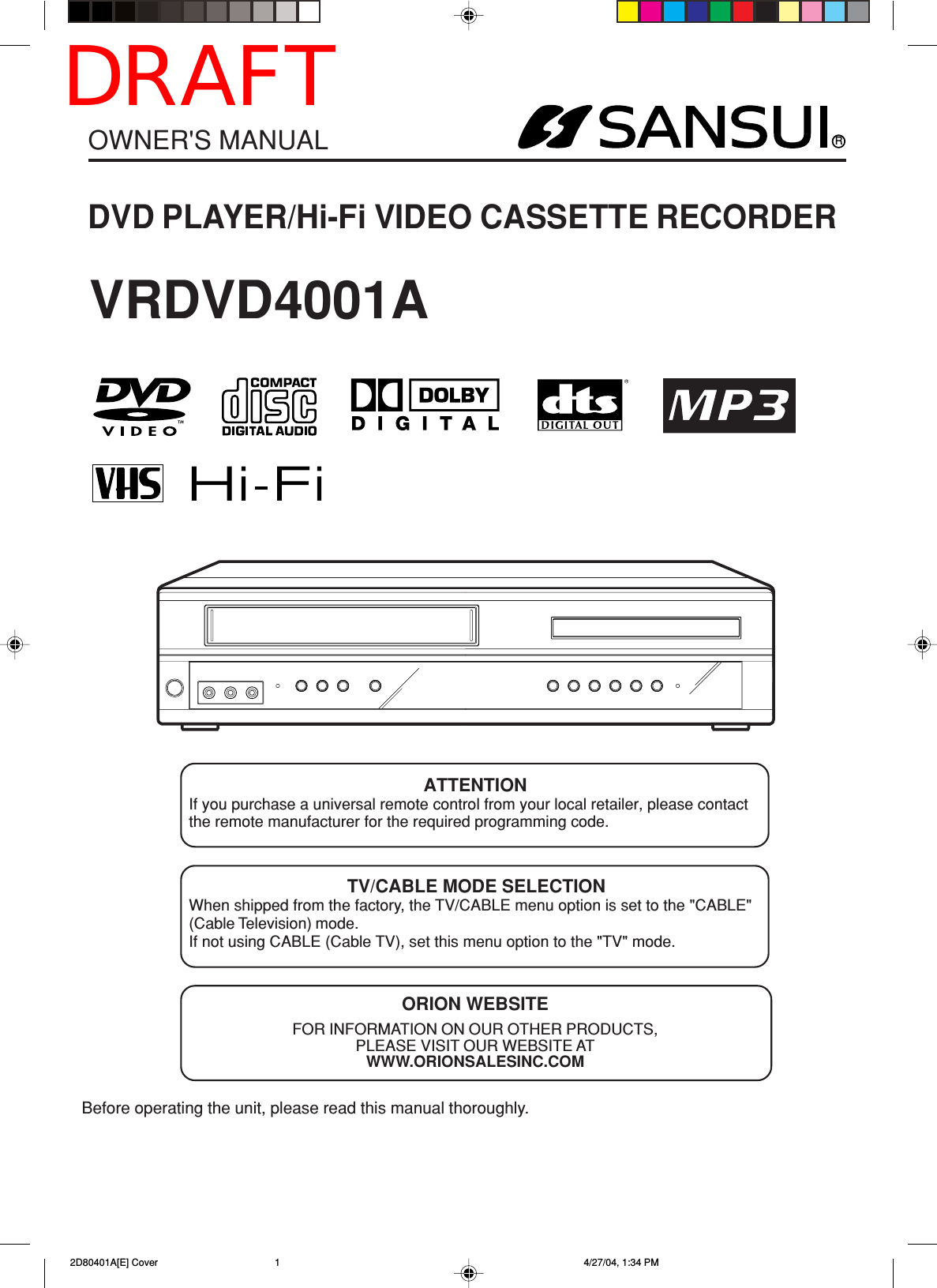 RDVD PLAYER/Hi-Fi VIDEO CASSETTE RECORDEROWNER&apos;S MANUALBefore operating the unit, please read this manual thoroughly.ATTENTIONIf you purchase a universal remote control from your local retailer, please contactthe remote manufacturer for the required programming code.TV/CABLE MODE SELECTIONWhen shipped from the factory, the TV/CABLE menu option is set to the &quot;CABLE&quot;(Cable Television) mode.If not using CABLE (Cable TV), set this menu option to the &quot;TV&quot; mode.ORION WEBSITEFOR INFORMATION ON OUR OTHER PRODUCTS,PLEASE VISIT OUR WEBSITE ATWWW.ORIONSALESINC.COMVRDVD4001A 2D80401A[E] Cover 4/27/04, 1:34 PM1DRAFT