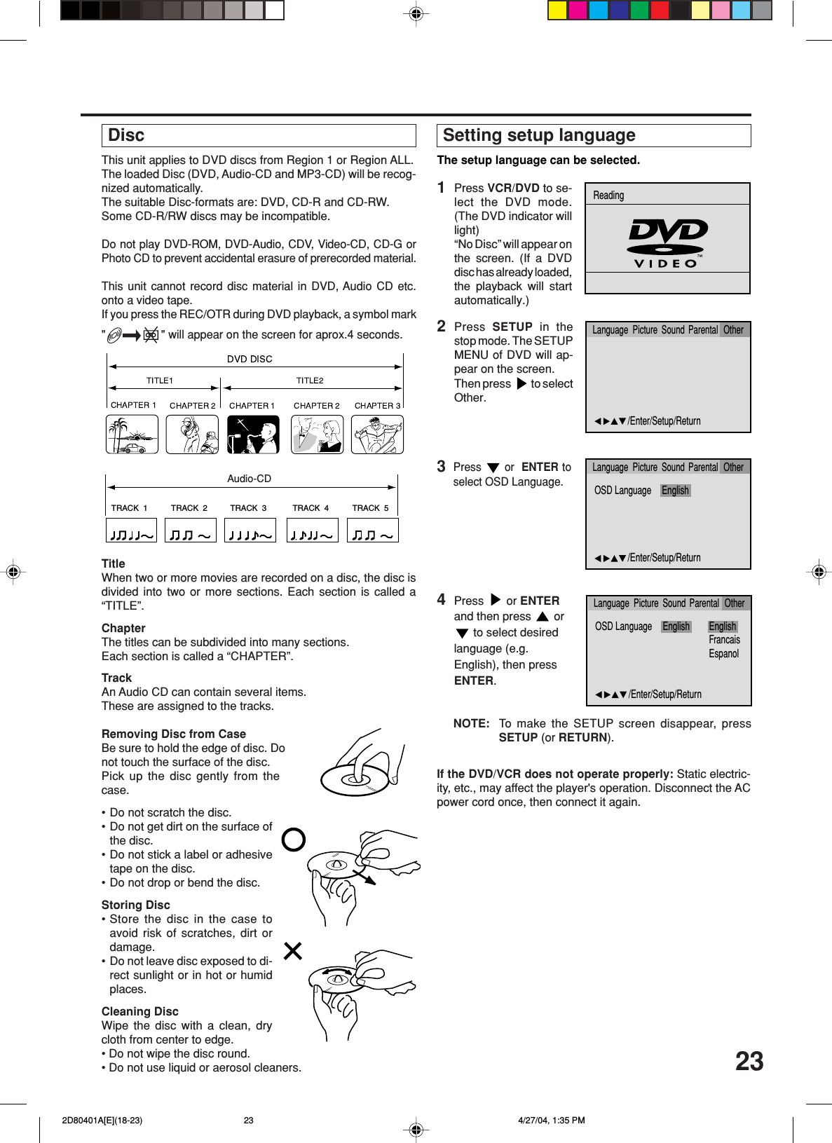23This unit applies to DVD discs from Region 1 or Region ALL.The loaded Disc (DVD, Audio-CD and MP3-CD) will be recog-nized automatically.The suitable Disc-formats are: DVD, CD-R and CD-RW.Some CD-R/RW discs may be incompatible.Do not play DVD-ROM, DVD-Audio, CDV, Video-CD, CD-G orPhoto CD to prevent accidental erasure of prerecorded material.This unit cannot record disc material in DVD, Audio CD etc.onto a video tape.If you press the REC/OTR during DVD playback, a symbol mark&quot;&quot; will appear on the screen for aprox.4 seconds.TRACK  1 TRACK  2 TRACK  3 TRACK  4 TRACK  5CDTitleWhen two or more movies are recorded on a disc, the disc isdivided into two or more sections. Each section is called a“TITLE”.ChapterThe titles can be subdivided into many sections.Each section is called a “CHAPTER”.TrackAn Audio CD can contain several items.These are assigned to the tracks.Removing Disc from CaseBe sure to hold the edge of disc. Donot touch the surface of the disc.Pick up the disc gently from thecase.•Do not scratch the disc.•Do not get dirt on the surface ofthe disc.•Do not stick a label or adhesivetape on the disc.•Do not drop or bend the disc.Storing Disc•Store the disc in the case toavoid risk of scratches, dirt ordamage.•Do not leave disc exposed to di-rect sunlight or in hot or humidplaces.Cleaning DiscWipe the disc with a clean, drycloth from center to edge.• Do not wipe the disc round.• Do not use liquid or aerosol cleaners. DiscAudio-CD Setting setup language4The setup language can be selected.Press   or ENTERand then press   or to select desiredlanguage (e.g.English), then pressENTER.2Press  SETUP in thestop mode. The SETUPMENU of DVD will ap-pear on the screen.Then press   to selectOther.NOTE: To  make the SETUP screen disappear, pressSETUP (or RETURN).If the DVD/VCR does not operate properly: Static electric-ity, etc., may affect the player&apos;s operation. Disconnect the ACpower cord once, then connect it again.3Press   or  ENTER toselect OSD Language.1Press VCR/DVD to se-lect the DVD mode.(The DVD indicator willlight)“No Disc” will appear onthe screen. (If a DVDdisc has already loaded,the playback will startautomatically.)OSD Language English EnglishFrancaisEspanol/Enter/Setup/ReturnLanguage Picture Parental OtherSoundOSD Language English/Enter/Setup/ReturnLanguage Picture Parental OtherSound/Enter/Setup/ReturnLanguage Picture Parental OtherSoundReading 2D80401A[E](18-23) 4/27/04, 1:35 PM23