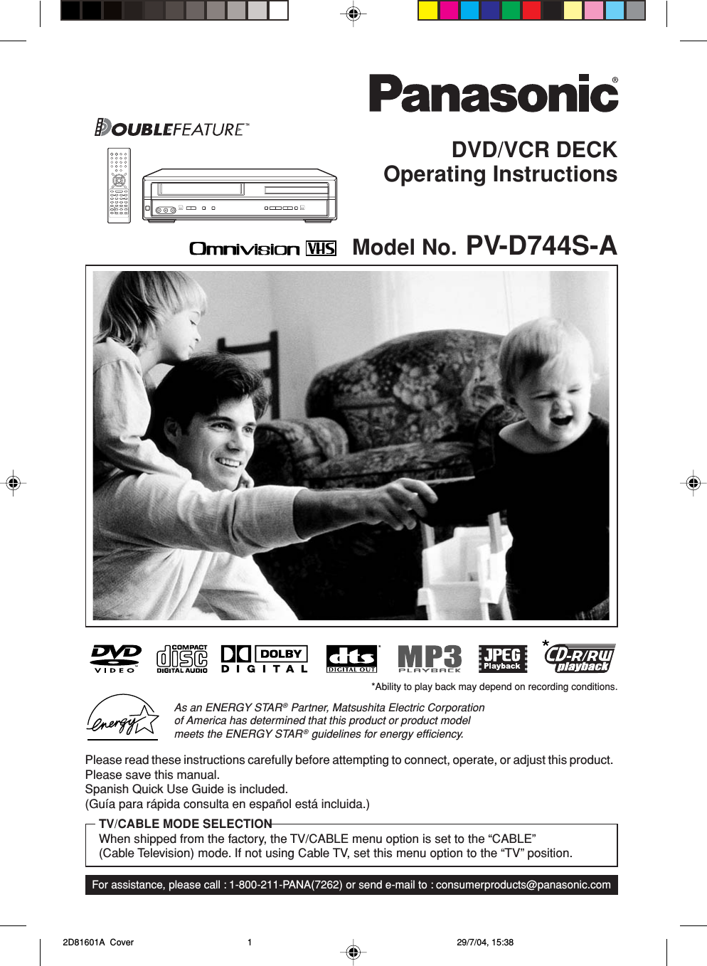 DVD/VCR DECKOperating InstructionsModel No. PV-D744S-AFor assistance, please call : 1-800-211-PANA(7262) or send e-mail to : consumerproducts@panasonic.comPlease read these instructions carefully before attempting to connect, operate, or adjust this product.Please save this manual.Spanish Quick Use Guide is included.(Guía para rápida consulta en español está incluida.)TV/CABLE MODE SELECTIONWhen shipped from the factory, the TV/CABLE menu option is set to the “CABLE”(Cable Television) mode. If not using Cable TV, set this menu option to the “TV” position.As an ENERGY STAR® Partner, Matsushita Electric Corporationof America has determined that this product or product modelmeets the ENERGY STAR® guidelines for energy efﬁciency.*Ability to play back may depend on recording conditions. 2D81601A  Cover 29/7/04, 15:381