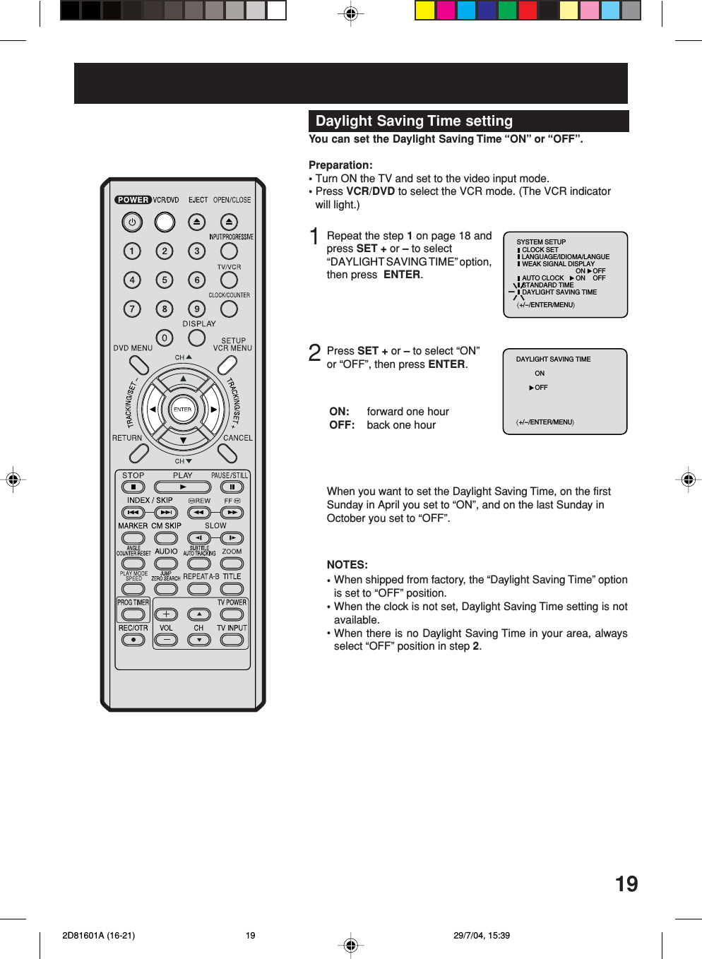 19Daylight Saving Time settingRepeat the step 1 on page 18 andpress SET + or – to select“DAYLIGHT SAVING TIME” option,then press  ENTER.12Press SET + or – to select “ON”or “OFF”, then press ENTER.You can set the Daylight Saving Time “ON” or “OFF”.Preparation:•Turn ON the TV and set to the video input mode.•Press VCR/DVD to select the VCR mode. (The VCR indicatorwill light.)When you want to set the Daylight Saving Time, on the firstSunday in April you set to “ON”, and on the last Sunday inOctober you set to “OFF”.forward one hourback one hourON:OFF:When shipped from factory, the “Daylight Saving Time” optionis set to “OFF” position.When the clock is not set, Daylight Saving Time setting is notavailable.When there is no Daylight Saving Time in your area, alwaysselect “OFF” position in step 2.•••NOTES:+/-/ENTER/MENUSYSTEM SETUPCLOCK SETLANGUAGE/IDIOMA/LANGUEWEAK SIGNAL DISPLAYAUTO CLOCKSTANDARD TIMEDAYLIGHT SAVING TIMEON OFFON OFF+/-/ENTER/MENUDAYLIGHT SAVING TIMEONOFF 2D81601A (16-21) 29/7/04, 15:3919