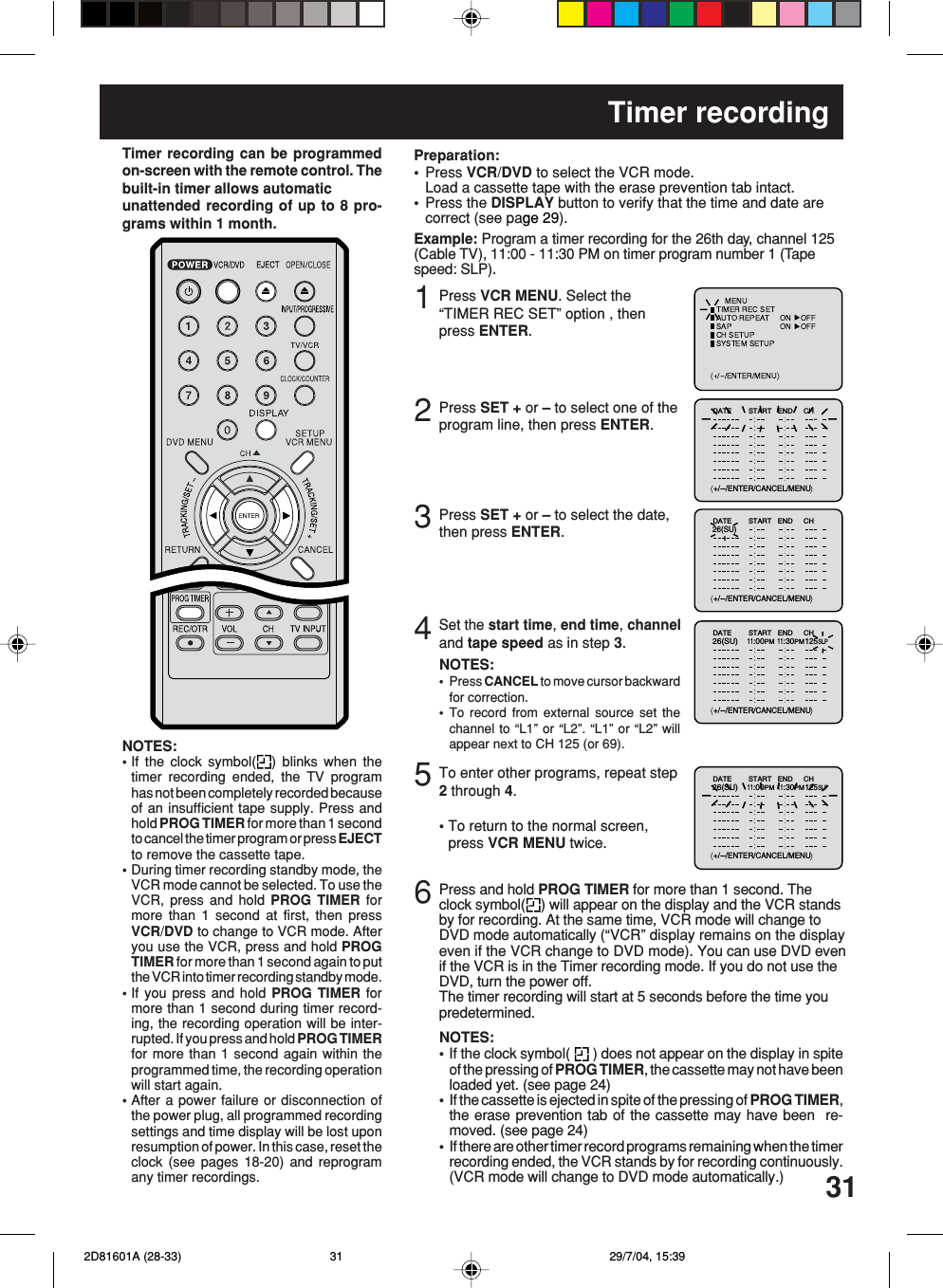 313Timer recordingPress VCR MENU. Select the“TIMER REC SET” option , thenpress ENTER.Press SET + or – to select the date,then press ENTER.12Press SET + or – to select one of theprogram line, then press ENTER.4Press VCR/DVD to select the VCR mode.Load a cassette tape with the erase prevention tab intact.Press the DISPLAY button to verify that the time and date arecorrect (see page 29).Preparation:••Timer recording can be programmedon-screen with the remote control. Thebuilt-in timer allows automaticunattended recording of up to 8 pro-grams within 1 month.Set the start time, end time, channeland tape speed as in step 3.Example: Program a timer recording for the 26th day, channel 125(Cable TV), 11:00 - 11:30 PM on timer program number 1 (Tapespeed: SLP).NOTES:Press CANCEL to move cursor backwardfor correction.To record from external source set thechannel to “L1” or “L2”. “L1” or “L2” willappear next to CH 125 (or 69).••5To enter other programs, repeat step2 through 4.• To return to the normal screen,press VCR MENU twice.6Press and hold PROG TIMER for more than 1 second. Theclock symbol( ) will appear on the display and the VCR standsby for recording. At the same time, VCR mode will change toDVD mode automatically (“VCR” display remains on the displayeven if the VCR change to DVD mode). You can use DVD evenif the VCR is in the Timer recording mode. If you do not use theDVD, turn the power off.The timer recording will start at 5 seconds before the time youpredetermined.NOTES:If the clock symbol(   ) does not appear on the display in spiteof the pressing of PROG TIMER, the cassette may not have beenloaded yet. (see page 24)If the cassette is ejected in spite of the pressing of PROG TIMER,the erase prevention tab of the cassette may have been  re-moved. (see page 24)If there are other timer record programs remaining when the timerrecording ended, the VCR stands by for recording continuously.(VCR mode will change to DVD mode automatically.)•••NOTES:•If the clock symbol( ) blinks when thetimer recording ended, the TV programhas not been completely recorded becauseof an insufficient tape supply. Press andhold PROG TIMER for more than 1 secondto cancel the timer program or press EJECTto remove the cassette tape.•During timer recording standby mode, theVCR mode cannot be selected. To use theVCR, press and hold PROG TIMER formore than 1 second at first, then pressVCR/DVD to change to VCR mode. Afteryou use the VCR, press and hold PROGTIMER for more than 1 second again to putthe VCR into timer recording standby mode.•If you press and hold PROG TIMER formore than 1 second during timer record-ing, the recording operation will be inter-rupted. If you press and hold PROG TIMERfor more than 1 second again within theprogrammed time, the recording operationwill start again.•After a power failure or disconnection ofthe power plug, all programmed recordingsettings and time display will be lost uponresumption of power. In this case, reset theclock (see pages 18-20) and reprogramany timer recordings.+/-/ENTER/CANCEL/MENUDATE START END CH–+/-/ENTER/CANCEL/MENUDATE START END CH 26(SU)+/-/ENTER/CANCEL/MENUDATE START END CH26(SU)11:00PM11:30PM125SLP+/-/ENTER/CANCEL/MENUDATE START END CH26(SU)11:00PM11:30PM125SLP 2D81601A (28-33) 29/7/04, 15:3931