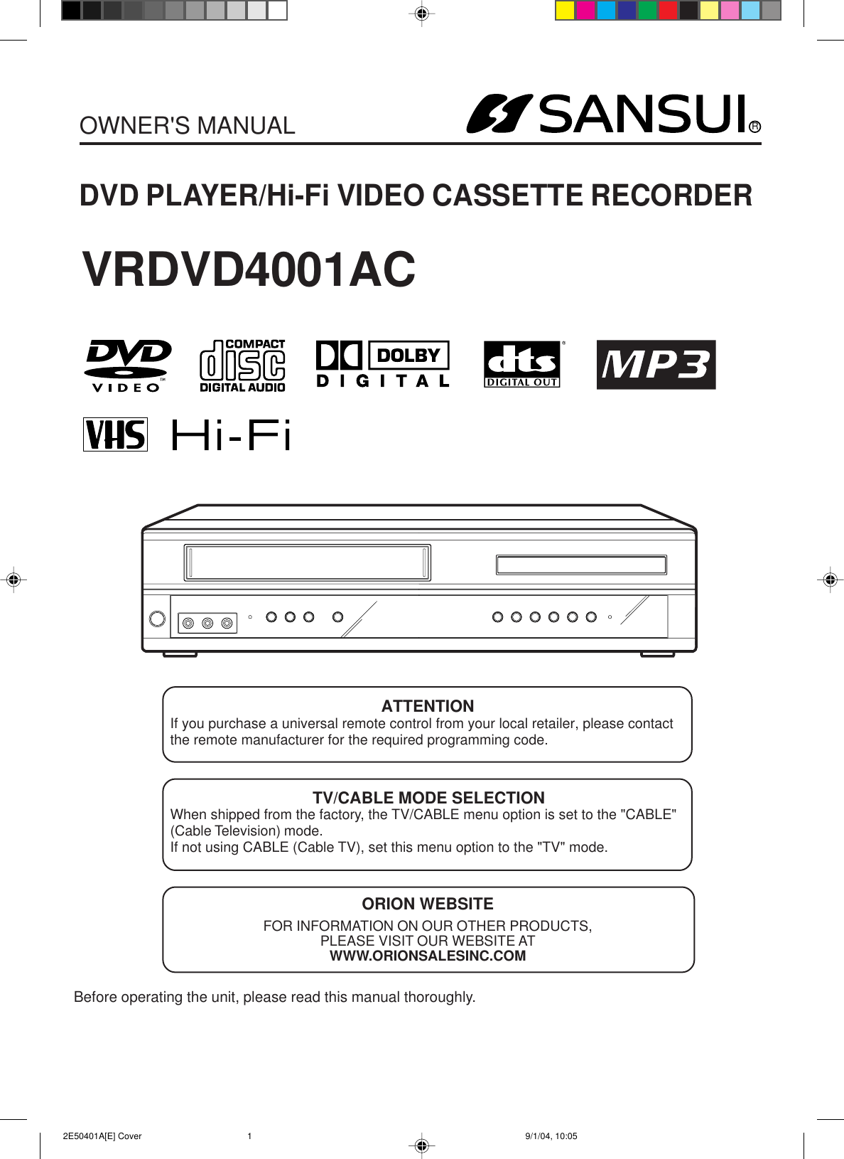 RDVD PLAYER/Hi-Fi VIDEO CASSETTE RECORDEROWNER&apos;S MANUALBefore operating the unit, please read this manual thoroughly.ATTENTIONIf you purchase a universal remote control from your local retailer, please contactthe remote manufacturer for the required programming code.TV/CABLE MODE SELECTIONWhen shipped from the factory, the TV/CABLE menu option is set to the &quot;CABLE&quot;(Cable Television) mode.If not using CABLE (Cable TV), set this menu option to the &quot;TV&quot; mode.ORION WEBSITEFOR INFORMATION ON OUR OTHER PRODUCTS,PLEASE VISIT OUR WEBSITE ATWWW.ORIONSALESINC.COMVRDVD4001AC 2E50401A[E] Cover 9/1/04, 10:051