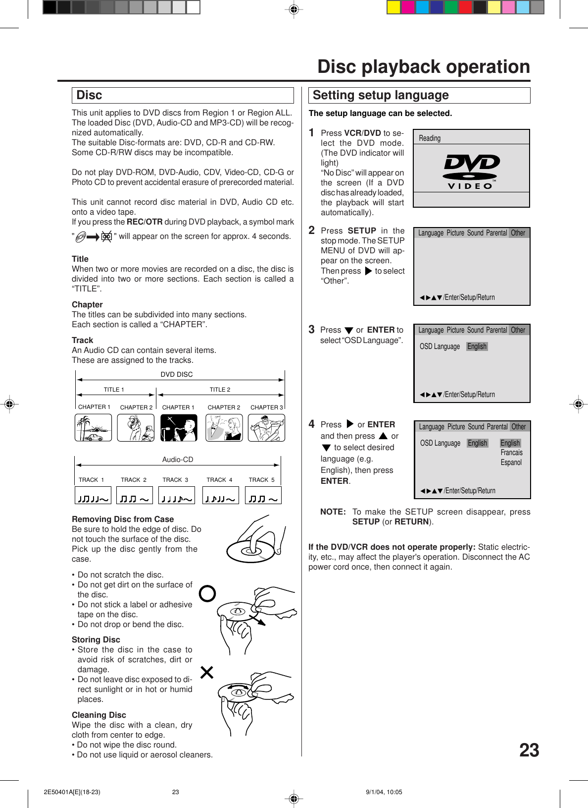 23This unit applies to DVD discs from Region 1 or Region ALL.The loaded Disc (DVD, Audio-CD and MP3-CD) will be recog-nized automatically.The suitable Disc-formats are: DVD, CD-R and CD-RW.Some CD-R/RW discs may be incompatible.Do not play DVD-ROM, DVD-Audio, CDV, Video-CD, CD-G orPhoto CD to prevent accidental erasure of prerecorded material.This unit cannot record disc material in DVD, Audio CD etc.onto a video tape.If you press the REC/OTR during DVD playback, a symbol mark&quot;&quot; will appear on the screen for approx. 4 seconds.TitleWhen two or more movies are recorded on a disc, the disc isdivided into two or more sections. Each section is called a“TITLE”.ChapterThe titles can be subdivided into many sections.Each section is called a “CHAPTER”.TrackAn Audio CD can contain several items.These are assigned to the tracks.CHAPTER 1TITLE 1 TITLE 2DVD DISCCHAPTER 2 CHAPTER 2 CHAPTER 3CHAPTER 1TRACK  1 TRACK  2 TRACK  3 TRACK  4 TRACK  5CDRemoving Disc from CaseBe sure to hold the edge of disc. Donot touch the surface of the disc.Pick up the disc gently from thecase.• Do not scratch the disc.• Do not get dirt on the surface ofthe disc.• Do not stick a label or adhesivetape on the disc.• Do not drop or bend the disc.Storing Disc• Store the disc in the case toavoid risk of scratches, dirt ordamage.• Do not leave disc exposed to di-rect sunlight or in hot or humidplaces.Cleaning DiscWipe the disc with a clean, drycloth from center to edge.• Do not wipe the disc round.• Do not use liquid or aerosol cleaners. DiscAudio-CD Setting setup language4The setup language can be selected.Press   or ENTERand then press   or to select desiredlanguage (e.g.English), then pressENTER.2Press  SETUP in thestop mode. The SETUPMENU of DVD will ap-pear on the screen.Then press   to select“Other”.NOTE: To make the SETUP screen disappear, pressSETUP (or RETURN).If the DVD/VCR does not operate properly: Static electric-ity, etc., may affect the player&apos;s operation. Disconnect the ACpower cord once, then connect it again.3Press   or  ENTER toselect “OSD Language”.1Press  VCR/DVD to se-lect the DVD mode.(The DVD indicator willlight)“No Disc” will appear onthe screen (If a DVDdisc has already loaded,the playback will startautomatically).OSD Language English EnglishFrancaisEspanol/Enter/Setup/ReturnLanguage Picture Parental OtherSoundOSD Language English/Enter/Setup/ReturnLanguage Picture Parental OtherSound/Enter/Setup/ReturnLanguage Picture Parental OtherSoundReadingDisc playback operation 2E50401A[E](18-23) 9/1/04, 10:0523