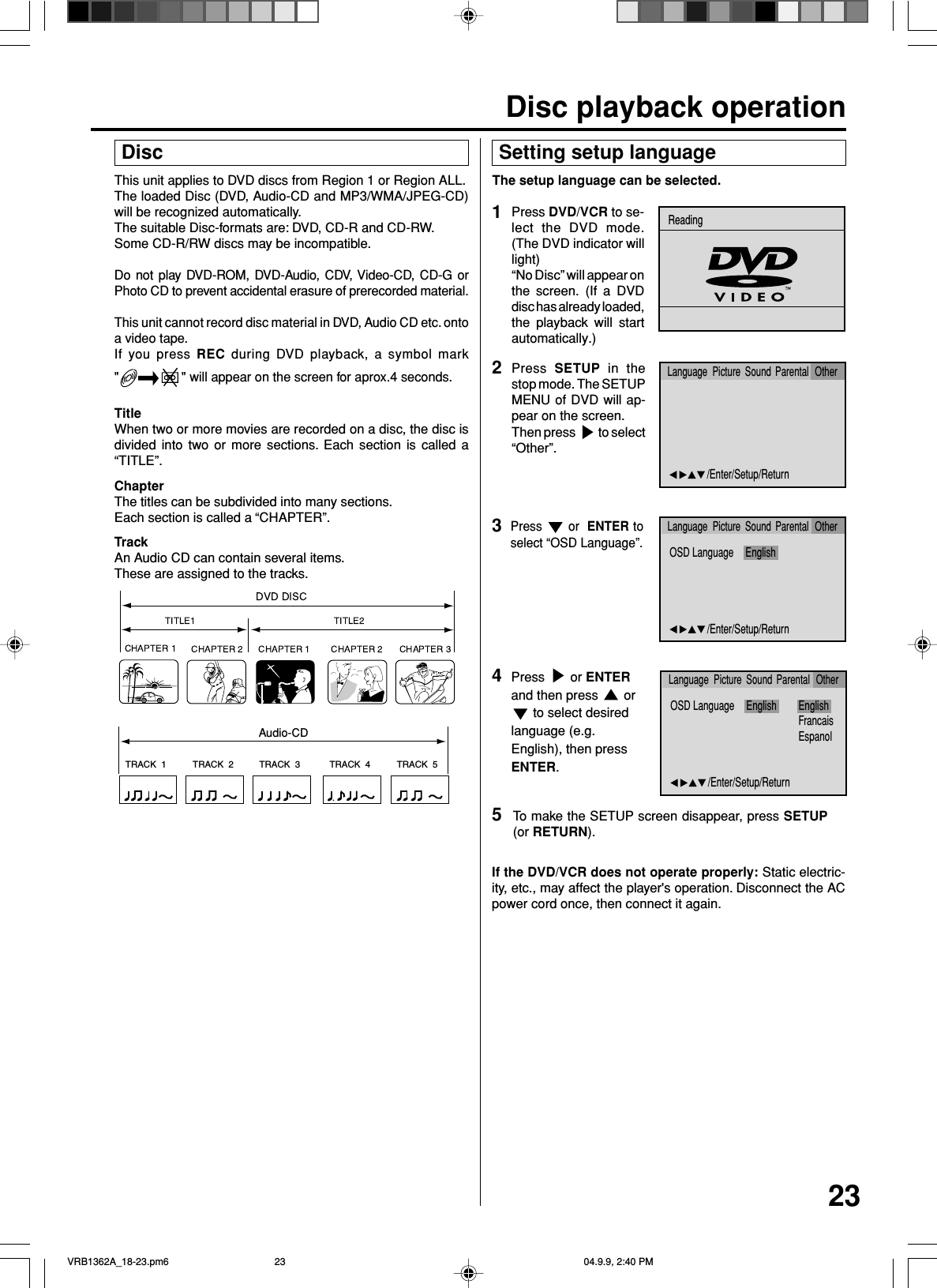 23This unit applies to DVD discs from Region 1 or Region ALL.The loaded Disc (DVD, Audio-CD and MP3/WMA/JPEG-CD)will be recognized automatically.The suitable Disc-formats are: DVD, CD-R and CD-RW.Some CD-R/RW discs may be incompatible.Do not play DVD-ROM, DVD-Audio, CDV, Video-CD, CD-G orPhoto CD to prevent accidental erasure of prerecorded material.This unit cannot record disc material in DVD, Audio CD etc. ontoa video tape.If you press REC during DVD playback, a symbol mark&quot;&quot; will appear on the screen for aprox.4 seconds.TitleWhen two or more movies are recorded on a disc, the disc isdivided into two or more sections. Each section is called a“TITLE”.ChapterThe titles can be subdivided into many sections.Each section is called a “CHAPTER”.TrackAn Audio CD can contain several items.These are assigned to the tracks.TRACK  1 TRACK  2 TRACK  3 TRACK  4 TRACK  5CD DiscAudio-CD Setting setup language4The setup language can be selected.Press   or ENTERand then press   or to select desiredlanguage (e.g.English), then pressENTER.2Press  SETUP in thestop mode. The SETUPMENU of DVD will ap-pear on the screen.Then press   to select“Other”.5To make the SETUP screen disappear, press SETUP(or RETURN).If the DVD/VCR does not operate properly: Static electric-ity, etc., may affect the player&apos;s operation. Disconnect the ACpower cord once, then connect it again.3Press   or  ENTER toselect “OSD Language”.1Press DVD/VCR to se-lect the DVD mode.(The DVD indicator willlight)“No Disc” will appear onthe screen. (If a DVDdisc has already loaded,the playback will startautomatically.)OSD Language English EnglishFrancaisEspanol/Enter/Setup/ReturnLanguage Picture Parental OtherSoundOSD Language English/Enter/Setup/ReturnLanguage Picture Parental OtherSound/Enter/Setup/ReturnLanguage Picture Parental OtherSoundReadingDisc playback operationVRB1362A_18-23.pm6 04.9.9, 2:40 PM23