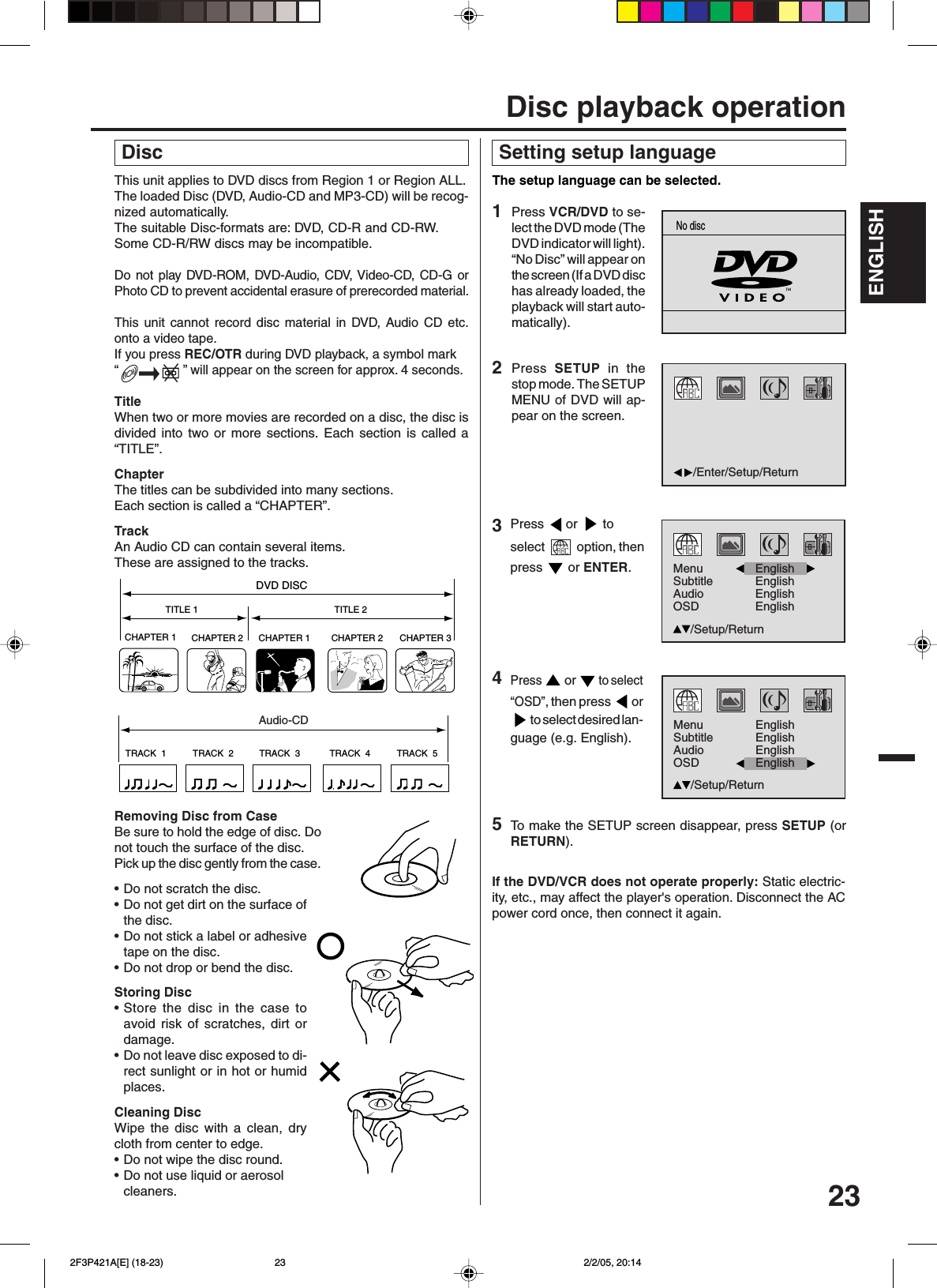 23ENGLISHENGLISHThis unit applies to DVD discs from Region 1 or Region ALL.The loaded Disc (DVD, Audio-CD and MP3-CD) will be recog-nized automatically.The suitable Disc-formats are: DVD, CD-R and CD-RW.Some CD-R/RW discs may be incompatible.Do not play DVD-ROM, DVD-Audio, CDV, Video-CD, CD-G orPhoto CD to prevent accidental erasure of prerecorded material.This unit cannot record disc material in DVD, Audio CD etc.onto a video tape.If you press REC/OTR during DVD playback, a symbol mark“                  ” will appear on the screen for approx. 4 seconds.TitleWhen two or more movies are recorded on a disc, the disc isdivided into two or more sections. Each section is called a“TITLE”.ChapterThe titles can be subdivided into many sections.Each section is called a “CHAPTER”.TrackAn Audio CD can contain several items.These are assigned to the tracks.CHAPTER 1TITLE 1 TITLE 2DVD DISCCHAPTER 2 CHAPTER 2 CHAPTER 3CHAPTER 1TRACK  1 TRACK  2 TRACK  3 TRACK  4 TRACK  5CDRemoving Disc from CaseBe sure to hold the edge of disc. Donot touch the surface of the disc.Pick up the disc gently from the case.•Do not scratch the disc.•Do not get dirt on the surface ofthe disc.•Do not stick a label or adhesivetape on the disc.•Do not drop or bend the disc.Storing Disc•Store the disc in the case toavoid risk of scratches, dirt ordamage.•Do not leave disc exposed to di-rect sunlight or in hot or humidplaces.Cleaning DiscWipe the disc with a clean, drycloth from center to edge.•Do not wipe the disc round.•Do not use liquid or aerosolcleaners. DiscAudio-CD Setting setup languageThe setup language can be selected.2Press  SETUP in thestop mode. The SETUPMENU of DVD will ap-pear on the screen.To  make the SETUP screen disappear, press SETUP (orRETURN).If the DVD/VCR does not operate properly: Static electric-ity, etc., may affect the player&apos;s operation. Disconnect the ACpower cord once, then connect it again.4Press  or  to select“OSD”, then press  or to select desired lan-guage (e.g. English).1Press VCR/DVD to se-lect the DVD mode (TheDVD indicator will light).“No Disc” will appear onthe screen (If a DVD dischas already loaded, theplayback will start auto-matically).Disc playback operation5Press  or   toselect   option, thenpress   or ENTER.3/Enter/Setup/ReturnNo discMenuSubtitleAudioOSDEnglishEnglishEnglish/Setup/ReturnEnglishMenuSubtitleAudioOSDEnglishEnglish/Setup/ReturnEnglishEnglish 2F3P421A[E] (18-23) 2/2/05, 20:1423