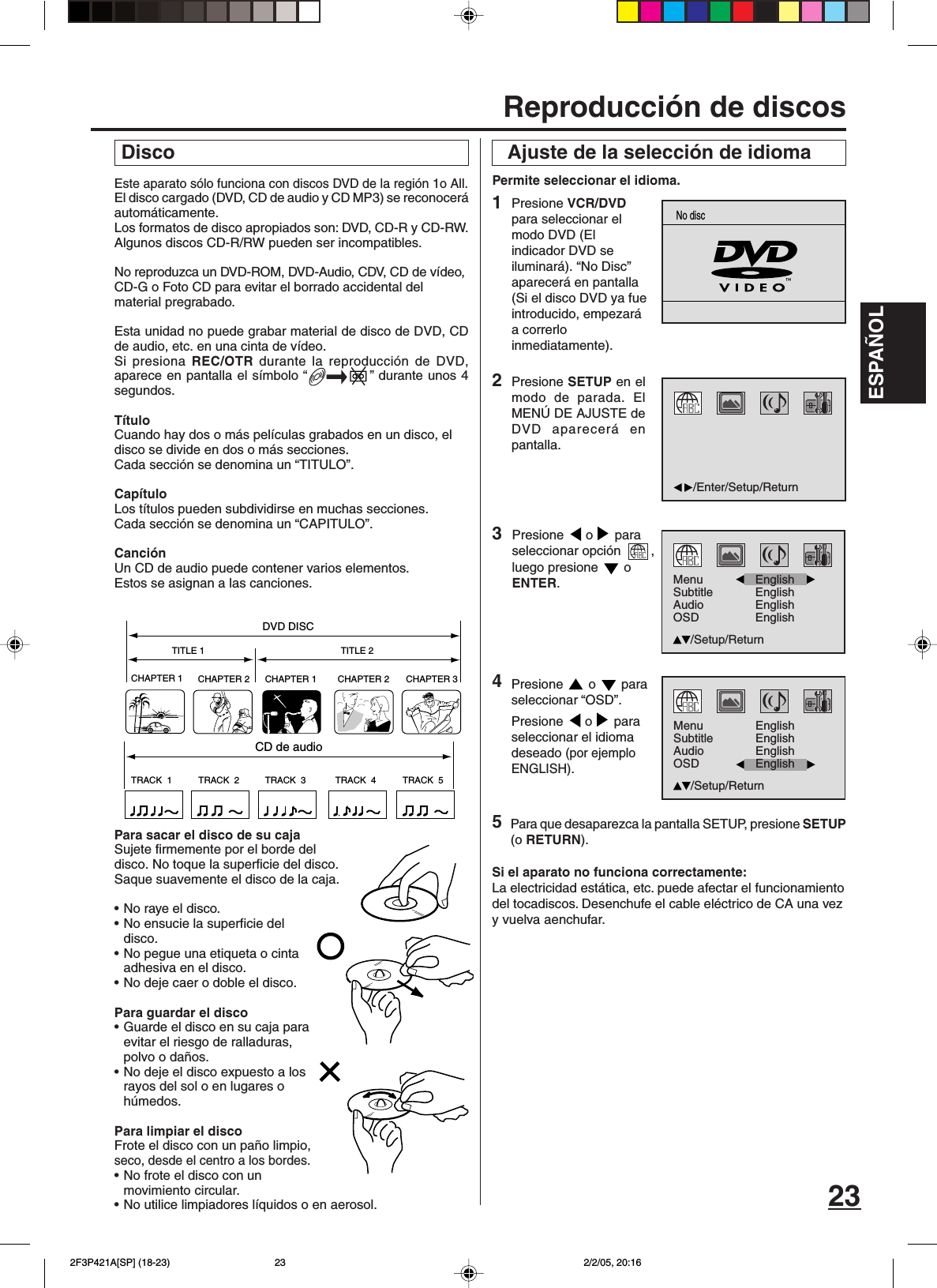 ESPAÑOL23Este aparato sólo funciona con discos DVD de la región 1o All.El disco cargado (DVD, CD de audio y CD MP3) se reconoceráautomáticamente.Los formatos de disco apropiados son: DVD, CD-R y CD-RW.Algunos discos CD-R/RW pueden ser incompatibles.No reproduzca un DVD-ROM, DVD-Audio, CDV, CD de vídeo,CD-G o Foto CD para evitar el borrado accidental delmaterial pregrabado.Esta unidad no puede grabar material de disco de DVD, CDde audio, etc. en una cinta de vídeo.Si presiona REC/OTR durante la reproducción de DVD,aparece en pantalla el símbolo “ ” durante unos 4segundos.TítuloCuando hay dos o más películas grabados en un disco, eldisco se divide en dos o más secciones.Cada sección se denomina un “TITULO”.CapítuloLos títulos pueden subdividirse en muchas secciones.Cada sección se denomina un “CAPITULO”.CanciónUn CD de audio puede contener varios elementos.Estos se asignan a las canciones.Para sacar el disco de su cajaSujete firmemente por el borde deldisco. No toque la superficie del disco.Saque suavemente el disco de la caja.•No raye el disco.•No ensucie la superficie deldisco.• No pegue una etiqueta o cintaadhesiva en el disco.• No deje caer o doble el disco.Para guardar el disco•Guarde el disco en su caja paraevitar el riesgo de ralladuras,polvo o daños.•No deje el disco expuesto a losrayos del sol o en lugares ohúmedos.Para limpiar el discoFrote el disco con un paño limpio,seco, desde el centro a los bordes.•No frote el disco con unmovimiento circular.•No utilice limpiadores líquidos o en aerosol. Disco Ajuste de la selección de idioma4Permite seleccionar el idioma.Presione   o   paraseleccionar “OSD”.Presione  o  paraseleccionar el idiomadeseado (por ejemploENGLISH).2Presione SETUP en elmodo de parada. ElMENÚ DE AJUSTE deDVD aparecerá enpantalla.Para que desaparezca la pantalla SETUP, presione SETUP(o RETURN).Si el aparato no funciona correctamente:La electricidad estática, etc. puede afectar el funcionamientodel tocadiscos. Desenchufe el cable eléctrico de CA una vezy vuelva aenchufar.3Presione  o  paraseleccionar opción  ,luego presione   oENTER.1Presione VCR/DVDpara seleccionar elmodo DVD (Elindicador DVD seiluminará). “No Disc”aparecerá en pantalla(Si el disco DVD ya fueintroducido, empezaráa correrloinmediatamente).Reproducción de discosCHAPTER 1TITLE 1 TITLE 2DVD DISCCHAPTER 2 CHAPTER 2 CHAPTER 3CHAPTER 1TRACK  1 TRACK  2 TRACK  3 TRACK  4 TRACK  5CD de audio5/Enter/Setup/ReturnNo discMenuSubtitleAudioOSDEnglishEnglishEnglish/Setup/ReturnEnglishMenuSubtitleAudioOSDEnglishEnglish/Setup/ReturnEnglishEnglish 2F3P421A[SP] (18-23) 2/2/05, 20:1623