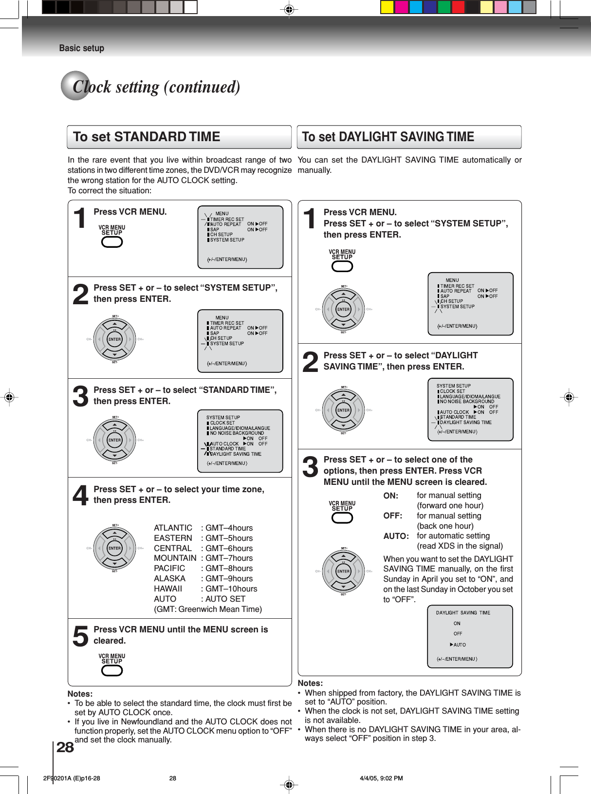 28Basic setupPress VCR MENU.1Press SET + or – to select “SYSTEM SETUP”,then press ENTER.2PressSET + or – to select “STANDARD TIME”,then press ENTER.3Press SET + or – to select your time zone,then press ENTER.4Press VCR MENU until the MENU screen iscleared.5In the rare event that you live within broadcast range of twostations in two different time zones, the DVD/VCR may recognizethe wrong station for the AUTO CLOCK setting.To correct the situation:Notes:• To be able to select the standard time, the clock must first beset by AUTO CLOCK once.• If you live in Newfoundland and the AUTO CLOCK does notfunction properly, set the AUTO CLOCK menu option to “OFF”and set the clock manually.Press VCR MENU.Press SET + or – to select “SYSTEM SETUP”,then press ENTER.1Press SET + or – to select “DAYLIGHTSAVING TIME”, then press ENTER.2Press SET + or – to select one of theoptions, then press ENTER. Press VCRMENU until the MENU screen is cleared.3Notes:• When shipped from factory, the DAYLIGHT SAVING TIME isset to “AUTO” position.• When the clock is not set, DAYLIGHT SAVING TIME settingis not available.• When there is no DAYLIGHT SAVING TIME in your area, al-ways select “OFF” position in step 3.When you want to set the DAYLIGHTSAVING TIMEmanually, on the firstSunday in April you set to “ON”, andon the last Sunday in October you setto “OFF”.ON:OFF:AUTO:for manual setting(forward one hour)for manual setting(back one hour)for automatic setting(read XDS in the signal)⟨⟩ATLANTIC : GMT–4hoursEASTERN : GMT–5hoursCENTRAL : GMT–6hoursMOUNTAIN : GMT–7hoursPACIFIC : GMT–8hoursALASKA : GMT–9hoursHAWAII : GMT–10hoursAUTO : AUTO SET(GMT: Greenwich Mean Time)⟨ ⟩To set DAYLIGHT SAVING TIMEYou can set the DAYLIGHT SAVING TIME automatically ormanually.To set STANDARD TIMEClock setting (continued) 2F90201A (E)p16-28 4/4/05, 9:02 PM28