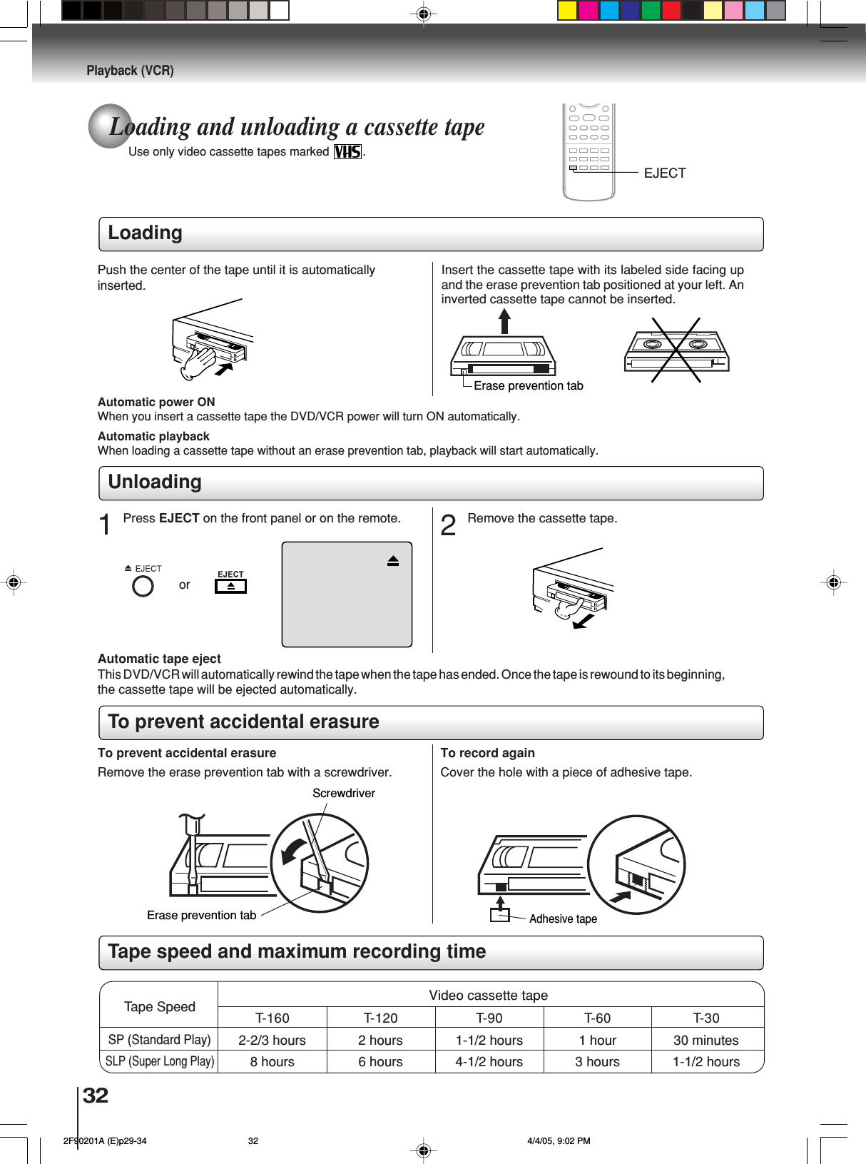 32Playback (VCR)Loading and unloading a cassette tapeUse only video cassette tapes marked  .LoadingRemove the erase prevention tab with a screwdriver. Cover the hole with a piece of adhesive tape.To record againScrewdriverAutomatic tape ejectThis DVD/VCR will automatically rewind the tape when the tape has ended. Once the tape is rewound to its beginning,the cassette tape will be ejected automatically.Push the center of the tape until it is automaticallyinserted.Insert the cassette tape with its labeled side facing upand the erase prevention tab positioned at your left. Aninverted cassette tape cannot be inserted.Automatic playbackWhen loading a cassette tape without an erase prevention tab, playback will start automatically.Automatic power ONWhen you insert a cassette tape the DVD/VCR power will turn ON automatically.2Erase prevention tabAdhesive tapeRemove the cassette tape.Erase prevention tabUnloadingTo prevent accidental erasureTo prevent accidental erasureTape speed and maximum recording timeVideo cassette tapeTape SpeedSLP (Super Long Play)T-160 T-120 T-90 T-60 T-302-2/3 hours 2 hours 1-1/2 hours 1 hour 30 minutes8 hours 6 hours 4-1/2 hours 3 hours 1-1/2 hoursSP (Standard Play)EJECTorPress EJECT on the front panel or on the remote.1 2F90201A (E)p29-34 4/4/05, 9:02 PM32