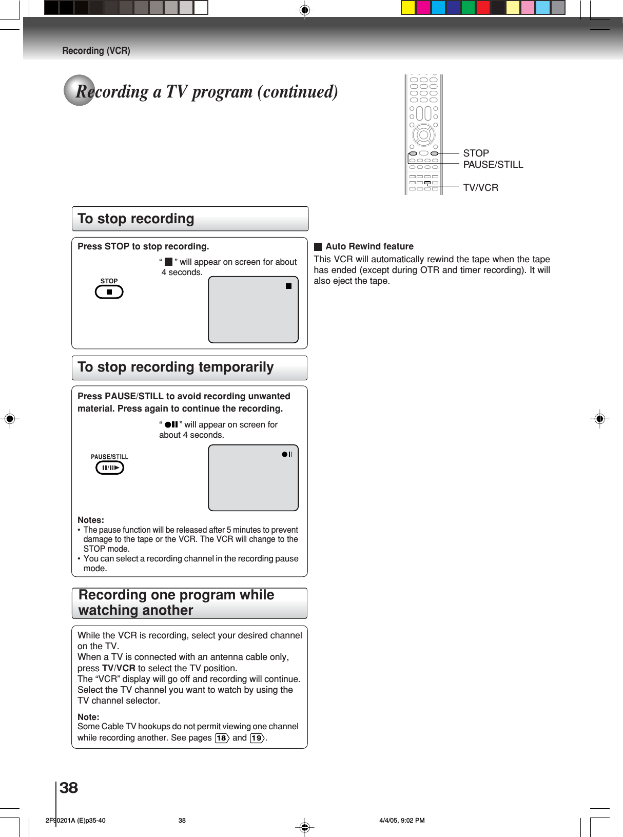38Recording (VCR)Recording one program whilewatching anotherPress STOP to stop recording.“ ” will appear on screen for about 4 seconds.Press PAUSE/STILL to avoid recording unwantedmaterial. Press again to continue the recording.“ ” will appear on screen forabout 4 seconds.Notes:•The pause function will be released after 5 minutes to preventdamage to the tape or the VCR. The VCR will change to theSTOP mode.• You can select a recording channel in the recording pausemode.To stop recording temporarilyWhile the VCR is recording, select your desired channelon the TV.When a TV is connected with an antenna cable only,press TV/VCR to select the TV position.The “VCR” display will go off and recording will continue.Select the TV channel you want to watch by using theTV channel selector.Note:Some Cable TV hookups do not permit viewing one channelwhile recording another. See pages   and  .This VCR will automatically rewind the tape when the tapehas ended (except during OTR and timer recording). It willalso eject the tape.Auto Rewind featureTo stop recordingTV/VCRSTOPPAUSE/STILLRecording a TV program (continued) 2F90201A (E)p35-40 4/4/05, 9:02 PM38